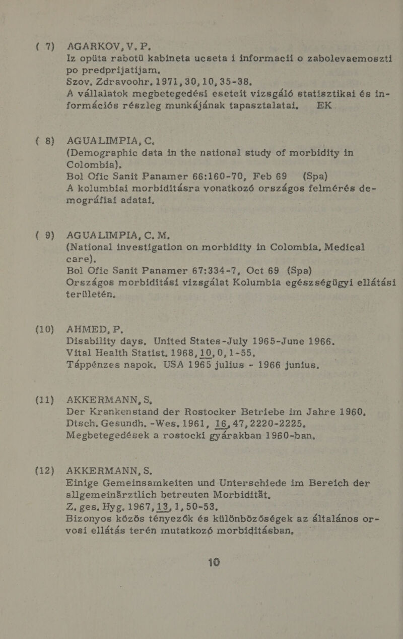 é7) ( 8) ( 9) (10) (11) (12) AGARKOV, V., P. Iz opüta rabotü kabineta ucseta i informacii o zabolevaemoszti po predprijatijam, Szov, Zdravoohr, 1971,30,10,35-38, A vállalatok megbetegedési eseteit vizsgáló statisztikai és in- formációs részleg munkájának tapasztalatai, — EK AGUALIMPIA, €. (Demographic data in íhe national study of morbidiíty in Colombia). Bol Ofic Sanit Panamer 66:160-70, Feb 69 (Spa) A kolumbiai morbiditásra vonatkozó országos felmérés de- mográfiai adatai, AGUALIMPIA, C€. M, (National investigation on morbidity in Colombia, Medical care), Bol Ofic Sanit Panamer 67:334-7, Oct 69 (Spa) Országos morbiditási vizsgálat Kolumbia egészségügyi ellátási területén, AHMED, P, Disability days, United States-July 1965-June 1966. Vital Health Statist, 1968,10,0,1-55, Táppénzes napok, USA 1965 julius - 1966 junius. AKKERMANN, 5, Der Krankenstand der Rostocker Betriebe ir Jahre 1960. Dtsch, Gesundh, -Wes, 1961, 16,47,2220-2225. Megbetegedések a rostocki gyárakban 1960-ban, AKKERMANN, S. Einige Gemeinsamkeiten und Ünterschiede im Bereíich der allgemeinőrztlich betreuten Morbidítát, Z., ges. Byg. 1967,13, 1,50-53, Bizonyos közös tényezők és különbözőségek az általános or- vosi ellátás terén mutatkozó morbiditásban,