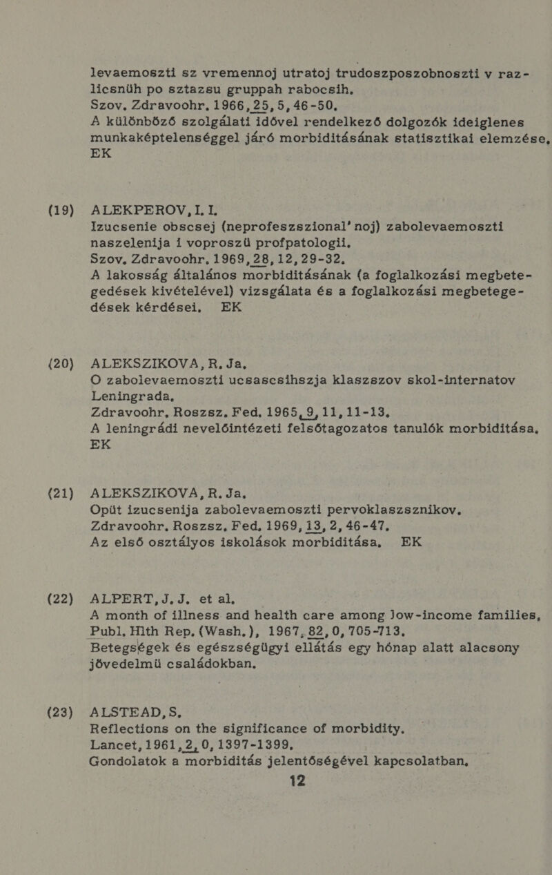 (19) (20) (21) (22) (23) levaemoszti sz vremennoj utratoj trudoszposzobnoszti v raz - licsnüh po sztazsu gruppah rabocsih, Szov, Zdáravoohr. 1966, 25,5,46-50, A különböző szolgálati idővel rendelkező dolgozók ideiglenes munkaképtelenséggel járó morbiditásának statisztikai elemzése, EK ALEKPEROV, I, I. Izucsenie obscsej (neprofeszszional! noj) zabolevaemoszti naszelenija i voproszü profpatologii, Szov, Zdravoohr, 1969, 28,12,29-32. A lakosság általános morbiditásának (a foglalkozási megbete- gedések kivételével) vizsgálata és a foglalkozási megbetege- dések kérdései, EK ALEKSZIKOVA,R. Ja, O zabolevaemoszti ucsascsihszja klaszszov skol-internatov Leningrada, Zdravoohr, Roszsz, Fed, 1965,9,11,11-13., A leningrádi nevelőintézeti felsőtagozatos tanulók morbiditása, EK ALEKSZIKOVA, R. Ja, Opüt izucsenija zabolievaemoszti pervoklaszsznikov, Zdravoohr., Roszsz, Fed, 1969, 13, 2, 46-47. Az első osztályos iskolások morbiditása, EK ALPERT,J.J., et al, A month of illness. and health care among Jow-income families, Betegségek és egészségügyi ellátás egy hőnap alatt alacsony jövedelmü családokban, ALSTEAD, S, Reflections on the significance of morbidity. Lancet, 1961, 2,0,1397-1399. Gondolatok a morbiditás jelentőségével kapcsolatban,