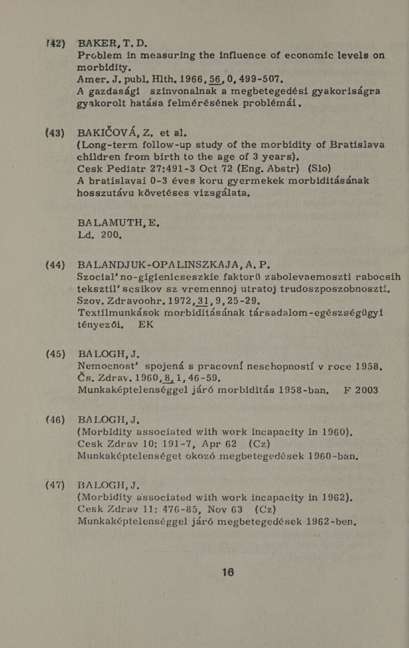 142) (43) (44) (45) (46) (47) BAKER, T. D. Problem in measuring the influence of econcmic levels on morbidity. Amer. J. publ, Hlth. 1966, 56 , 0, 499-507. A gazdasági szinvonalnak a megbetegedési gyakoriságra gyakorolt hatása felmérésének problémái , BAKIGOVÁ, Z. et al. (Long-term follow-up study of the morbidity of Bratislava children from birth to the age of 3 years), Cesk Pediatr 27:491-3 Oct 72 (Eng. Abstr) (S1o) A bratislavai 0-3 éves koru gyermekek morbiditásának hosszutávu követéses vizsgálata, BALAMUTH, E, Ld. 200. BALANDJUK-OPALINSZKAJA, A, P. Szocialno-gigienicseszkie faktorü zabolevaemoszti rabocsih teksztil scsikov sz vremennoj utratoj trudoszposzobnoszti, Szov, Zdravoohr, 1972,31,9,25-29. Textilmunkások morbiditásának társadalom-egészségügyi tényezői, EK BALOGH, J. Nemoecnost? spojená s pracovni neschopnosti v roce 1958, Cs. Zdrav. 1960, 8, 1, 46-59. Munkaképtelenséggel járó morbiditás 1958-ban, F 2003 BALOGH, J, (Morbidity associated with work incapacity in 1960). Cesk Zdrav 10: 191-7, Apr 62 : (Cz) Munkaképtelenséget okozó megbetegedések 1960-ban, BATGLOGH: 4; (Morbidity associated with work incapacity in 1962). Gesk Zdrav 11: 476-85, Nov 63 (€Cz) Munkaképtelenséggel járó megbetegedések 1962-ben,