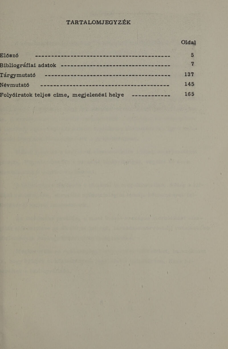 TARTALOMJEGYZÉK Oldal ELŐSZÓ — 2——----- sss esenlnlszznelsanenzanzsnezse 5 Bibliográfiai adatok ------------ tessen 7 Tárgymutató . --------ss- sss sssem ess esésssns sss enn 137 Névmutató els aa hez maratás (a iöl tal vél eli ln, éa bes tb lem elő, mát —l lg, a E eb élt ad ás tegez úét la aaz úm mel am HÉ mát me úm sú e 145 Folyóiratok teljes cime, megjelenési helye ----------- 165