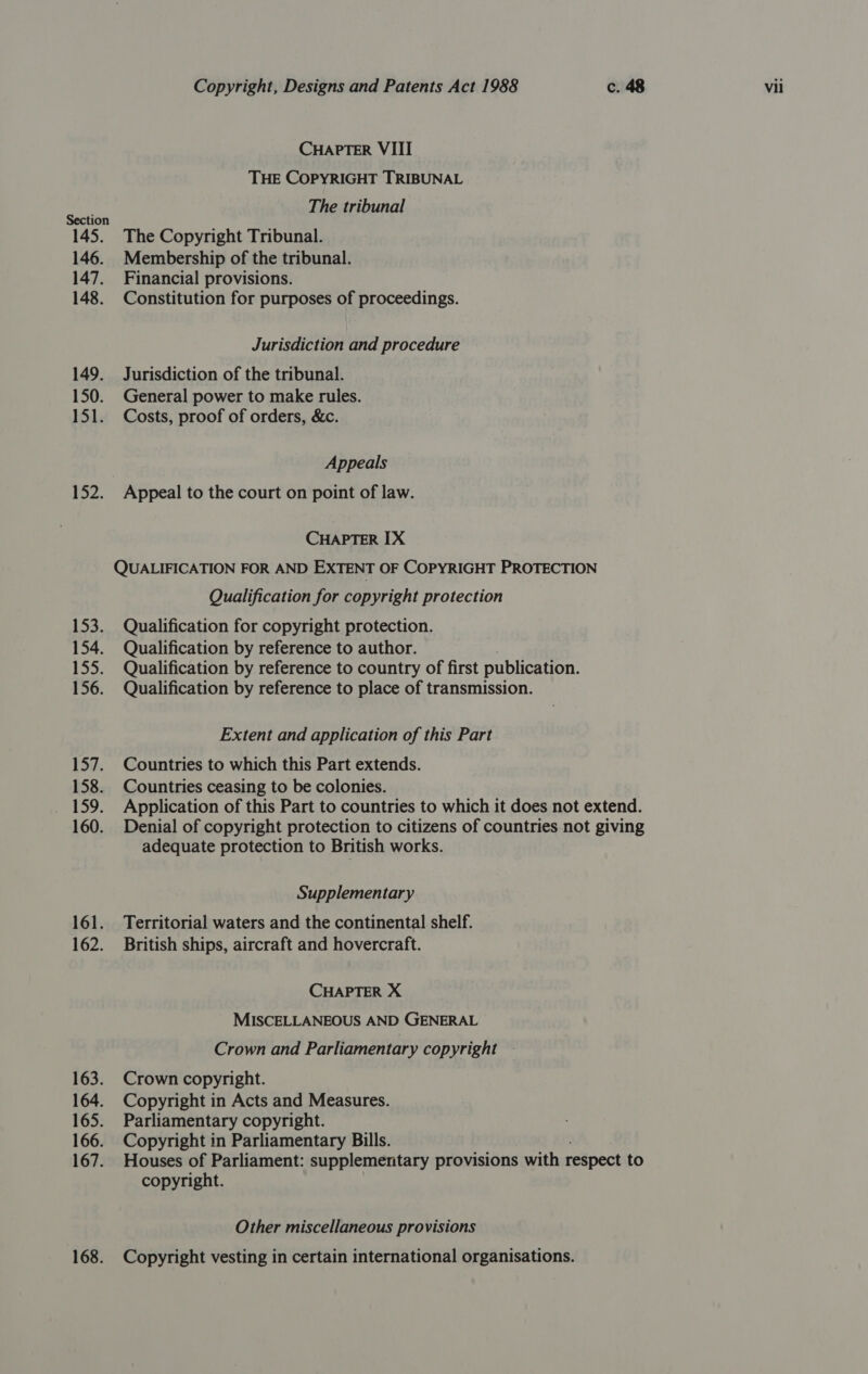 145. 146. 147. 148. 149. 150. 151. 152. 153. 154. 155. 156. 157. 158. P19: 160. 161. 162. 163. 164. 165. 166. 167. 168. Copyright, Designs and Patents Act 1988 c. 48 Vii CHAPTER VIII THE COPYRIGHT TRIBUNAL The tribunal The Copyright Tribunal. Membership of the tribunal. Financial provisions. Constitution for purposes of proceedings. Jurisdiction and procedure Jurisdiction of the tribunal. General power to make rules. Costs, proof of orders, &amp;c. Appeals Appeal to the court on point of law. CHAPTER IX QUALIFICATION FOR AND EXTENT OF COPYRIGHT PROTECTION Qualification for copyright protection Qualification for copyright protection. Qualification by reference to author. Qualification by reference to country of first publication. Qualification by reference to place of transmission. Extent and application of this Part Countries to which this Part extends. Countries ceasing to be colonies. Application of this Part to countries to which it does not extend. Denial of copyright protection to citizens of countries not giving adequate protection to British works. Supplementary Territorial waters and the continental shelf. British ships, aircraft and hovercraft. CHAPTER X MISCELLANEOUS AND GENERAL Crown and Parliamentary copyright — Crown copyright. Copyright in Acts and Measures. Parliamentary copyright. Copyright in Parliamentary Bills. Houses of Parliament: supplementary provisions with respect to copyright. Other miscellaneous provisions Copyright vesting in certain international organisations.