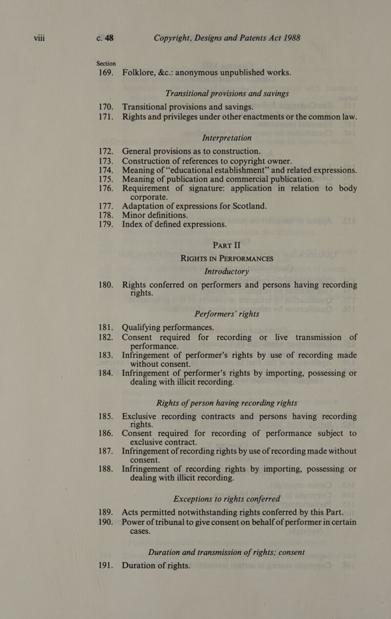 Section 169. 170. Lit: 1i2, Wee 174. 175. 176. af A 178. 179. 180. 181. 182. 183. 184. 185. 186. 187. 188. 189. 190. 191. Folklore, &amp;c.: anonymous unpublished works. Transitional provisions and savings Transitional provisions and savings. Rights and privileges under other enactments or the common law. Interpretation General provisions as to construction. Construction of references to copyright owner. Meaning of “‘educational establishment” and related expressions. Meaning of publication and commercial publication. Requirement of signature: application in relation to body corporate. Adaptation of expressions for Scotland. Minor definitions. Index of defined expressions. ParRT II RIGHTS IN PERFORMANCES Introductory yo conferred on performers and persons having recording rights. Performers’ rights Qualifying performances. Consent required for recording or live transmission of performance. Infringement of performer’s rights by use of recording made without consent. Infringement of performer’s rights by importing, possessing or dealing with illicit recording. Rights of person having recording rights 2 a recording contracts and persons having recording rights. Consent required for recording of performance subject to exclusive contract. Infringement of recording rights by use of recording made without consent. Infringement of recording rights by importing, possessing or dealing with illicit recording. Exceptions to rights conferred Acts permitted notwithstanding rights conferred by this Part. Power of tribunal to give consent on behalf of performer in certain cases. Duration and transmission of rights; consent Duration of rights.