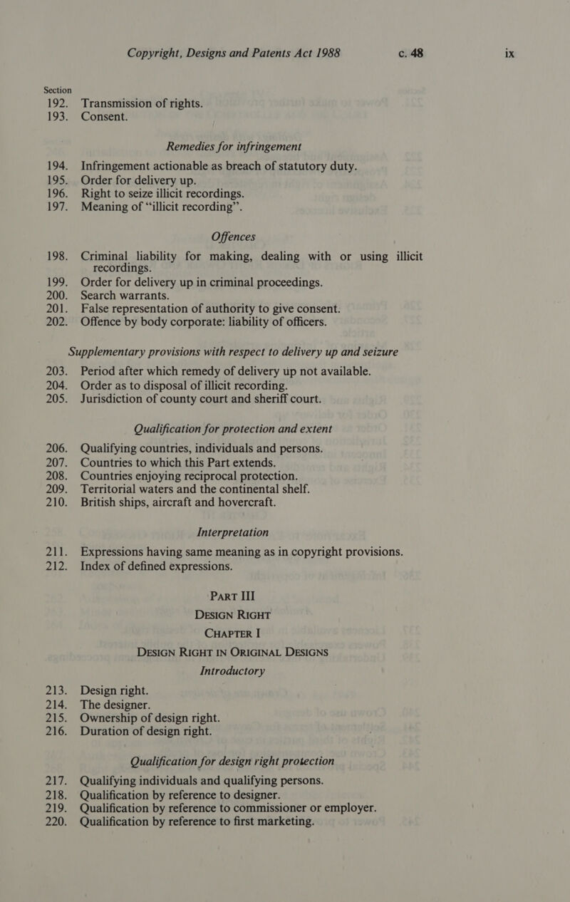 192. 193. 194. 195. 196. 197. 198. AY, 200. 201. 202. Copyright, Designs and Patents Act 1988 c. 48 1X Transmission of rights. Consent. Remedies for infringement Infringement actionable as breach of statutory duty. Order for delivery up. Right to seize illicit recordings. Meaning of “‘illicit recording”’. Offences Criminal liability for making, dealing with or using illicit recordings. Order for delivery up in criminal proceedings. Search warrants. False representation of authority to give consent. Offence by body corporate: liability of officers. 203. 204. 205. 206. 207. 208. 209. 210. 5 4 bee 213: 214. Z1D: 216. ai. 218. 219. 220. Period after which remedy of delivery up not available. Order as to disposal of illicit recording. Jurisdiction of county court and sheriff court. Qualification for protection and extent Qualifying countries, individuals and persons. Countries to which this Part extends. Countries enjoying reciprocal protection. Territorial waters and the continental shelf. British ships, aircraft and hovercraft. Interpretation Expressions having same meaning as in copyright provisions. Index of defined expressions. Part III DESIGN RIGHT CHAPTER I DESIGN RIGHT IN ORIGINAL DESIGNS Introductory Design right. The designer. Ownership of design right. Duration of design right. Qualification for design right protection Qualifying individuals and qualifying persons. Qualification by reference to designer. Qualification by reference to commissioner or employer. Qualification by reference to first marketing.