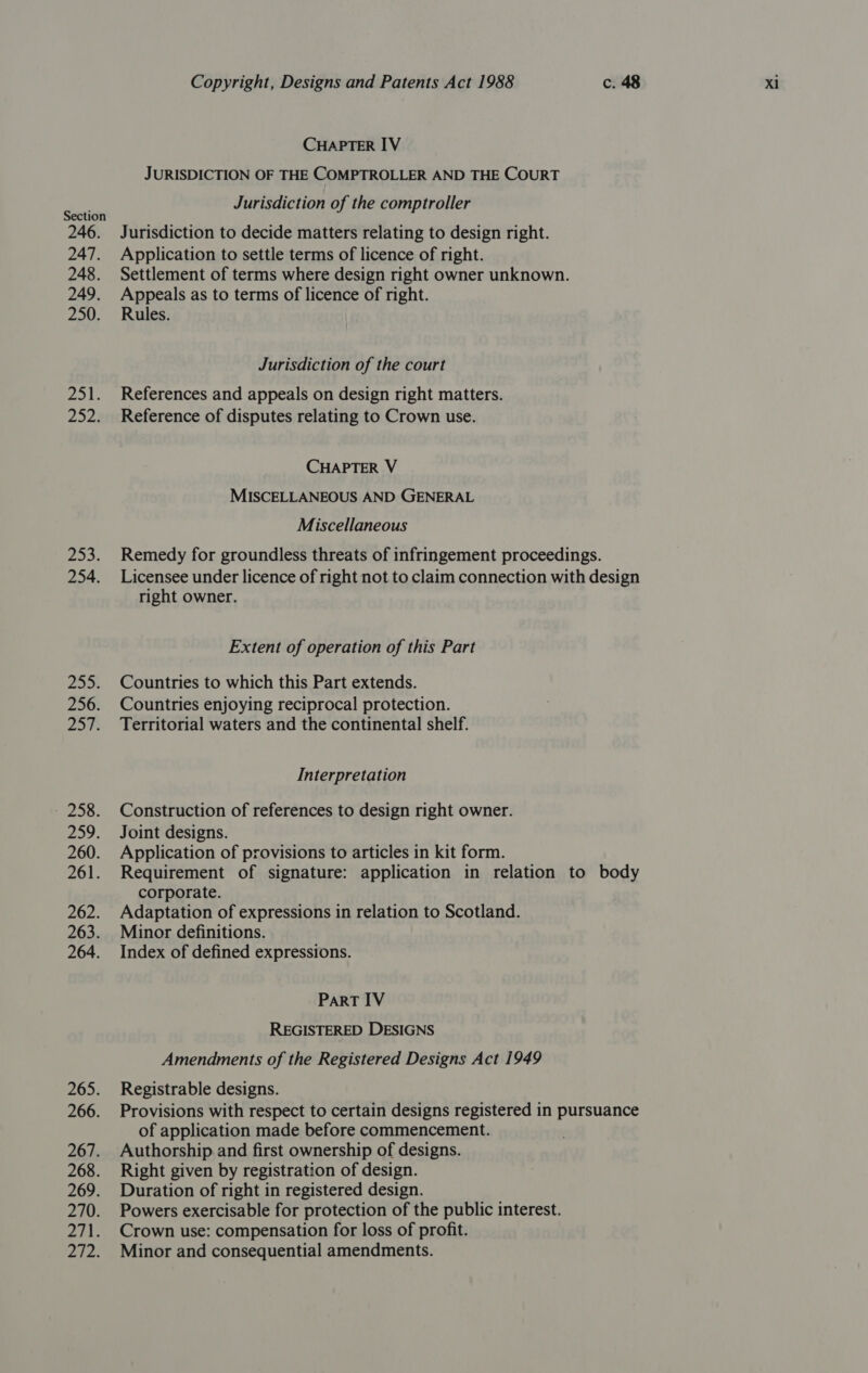 246. 247. 248. 249. 250. Zeal, 252. fie 254. 255. 256. 207: - 258. 29. 261. 262. 263. 264. 265. 266. 267. 268. 269. 270. 2043 272. Copyright, Designs and Patents Act 1988 c. 48 Xi CHAPTER IV JURISDICTION OF THE COMPTROLLER AND THE COURT Jurisdiction of the comptroller Jurisdiction to decide matters relating to design right. Application to settle terms of licence of right. Settlement of terms where design right owner unknown. Appeals as to terms of licence of right. Rules. Jurisdiction of the court References and appeals on design right matters. Reference of disputes relating to Crown use. CHAPTER V MISCELLANEOUS AND GENERAL Miscellaneous Remedy for groundless threats of infringement proceedings. Licensee under licence of right not to claim connection with design right owner. Extent of operation of this Part Countries to which this Part extends. Countries enjoying reciprocal protection. Territorial waters and the continental shelf. Interpretation Construction of references to design right owner. Joint designs. Application of provisions to articles in kit form. Requirement of signature: application in relation to body corporate. Adaptation of expressions in relation to Scotland. Minor definitions. Index of defined expressions. PaRT IV REGISTERED DESIGNS Amendments of the Registered Designs Act 1949 Registrable designs. Provisions with respect to certain designs registered in pursuance of application made before commencement. Authorship and first ownership of designs. Right given by registration of design. Duration of right in registered design. Powers exercisable for protection of the public interest. Crown use: compensation for loss of profit. Minor and consequential amendments.