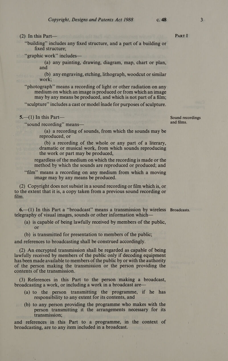 (2) In this Part— “building” includes any fixed structure, and a part of a building or fixed structure; “graphic work” includes— (a) any painting, drawing, diagram, map, chart or plan, and (b) any engraving, etching, lithograph, woodcut or similar work; “photograph” means a recording of light or other radiation on any medium on which an image is produced or from which an image may by any means be produced, and which is not part of a film; “sculpture”’ includes a cast or model made for purposes of sculpture. 5.—(1) In this Part— “sound recording” means— (a) a recording of sounds, from which the sounds may be reproduced, or (b) a recording of the whole or any part of a literary, dramatic or musical work, from which sounds reproducing the work or part may be produced, regardless of the medium on which the recording is made or the method by which the sounds are reproduced or produced; and “film”? means a recording on any medium from which a moving image may by any means be produced. (2) Copyright does not subsist in a sound recording or film which is, or to the extent that it is, a copy taken from a previous sound recording or film. 6.—(1) In this Part a “‘broadcast” means a transmission by wireless telegraphy of visual images, sounds or other information which— (a) is capable of being lawfully received by members of the public, or (b) is transmitted for presentation to members of the public; and references to broadcasting shall be construed accordingly. (2) An encrypted transmission shall be regarded as capable of being lawfully received by members of the public only if decoding equipment has been made available to members of the public by or with the authority of the person making the transmission or the person providing the contents of the transmission. (3) References in this Part to the person making a broadcast, broadcasting a work, or including a work in a broadcast are— (a) to the person transmitting the programme, if: he has responsibility to any extent for its contents, and (b) to any person providing the programme who makes with the person transmitting it the arrangements necessary for its transmission; and references in this Part to a programme, in the context of broadcasting, are to any item included in a broadcast. ParRT I Sound recordings and films. Broadcasts.