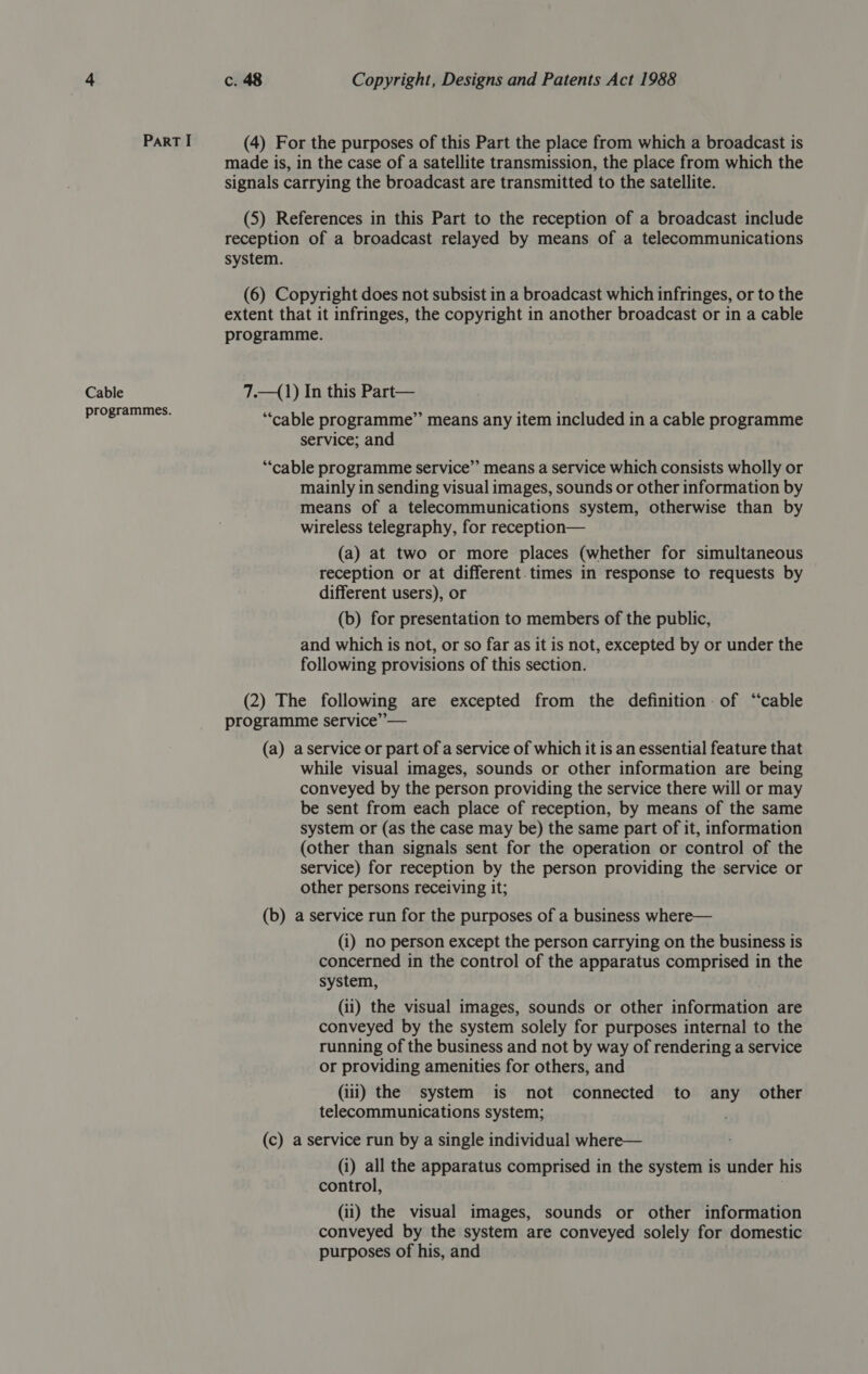 PaRT I (4) For the purposes of this Part the place from which a broadcast is made is, in the case of a satellite transmission, the place from which the signals carrying the broadcast are transmitted to the satellite. (5) References in this Part to the reception of a broadcast include reception of a broadcast relayed by means of a telecommunications system. (6) Copyright does not subsist in a broadcast which infringes, or to the extent that it infringes, the copyright in another broadcast or in a cable programme. Cable 7.—(1) In this Part— rogrammes. C é : ‘ ee ‘cable programme” means any item included in a cable programme service; and “cable programme service” means a service which consists wholly or mainly in sending visual images, sounds or other information by means of a telecommunications system, otherwise than by wireless telegraphy, for reception— (a) at two or more places (whether for simultaneous reception or at different. times in response to requests by different users), or (b) for presentation to members of the public, and which is not, or so far as it is not, excepted by or under the following provisions of this section. (2) The following are excepted from the definition: of “cable programme service” — (a) aservice or part of a service of which it is an essential feature that while visual images, sounds or other information are being conveyed by the person providing the service there will or may be sent from each place of reception, by means of the same system or (as the case may be) the same part of it, information (other than signals sent for the operation or control of the service) for reception by the person providing the service or other persons receiving it; (b) a service run for the purposes of a business where— (i) no person except the person carrying on the business is concerned in the control of the apparatus comprised in the system, (ii) the visual images, sounds or other information are conveyed by the system solely for purposes internal to the running of the business and not by way of rendering a service or providing amenities for others, and (iii) the system is not connected to any other telecommunications system; ' (c) a service run by a single individual where— (i) all the apparatus comprised in the system is under his control, (ii) the visual images, sounds or other information conveyed by the system are conveyed solely for domestic purposes of his, and