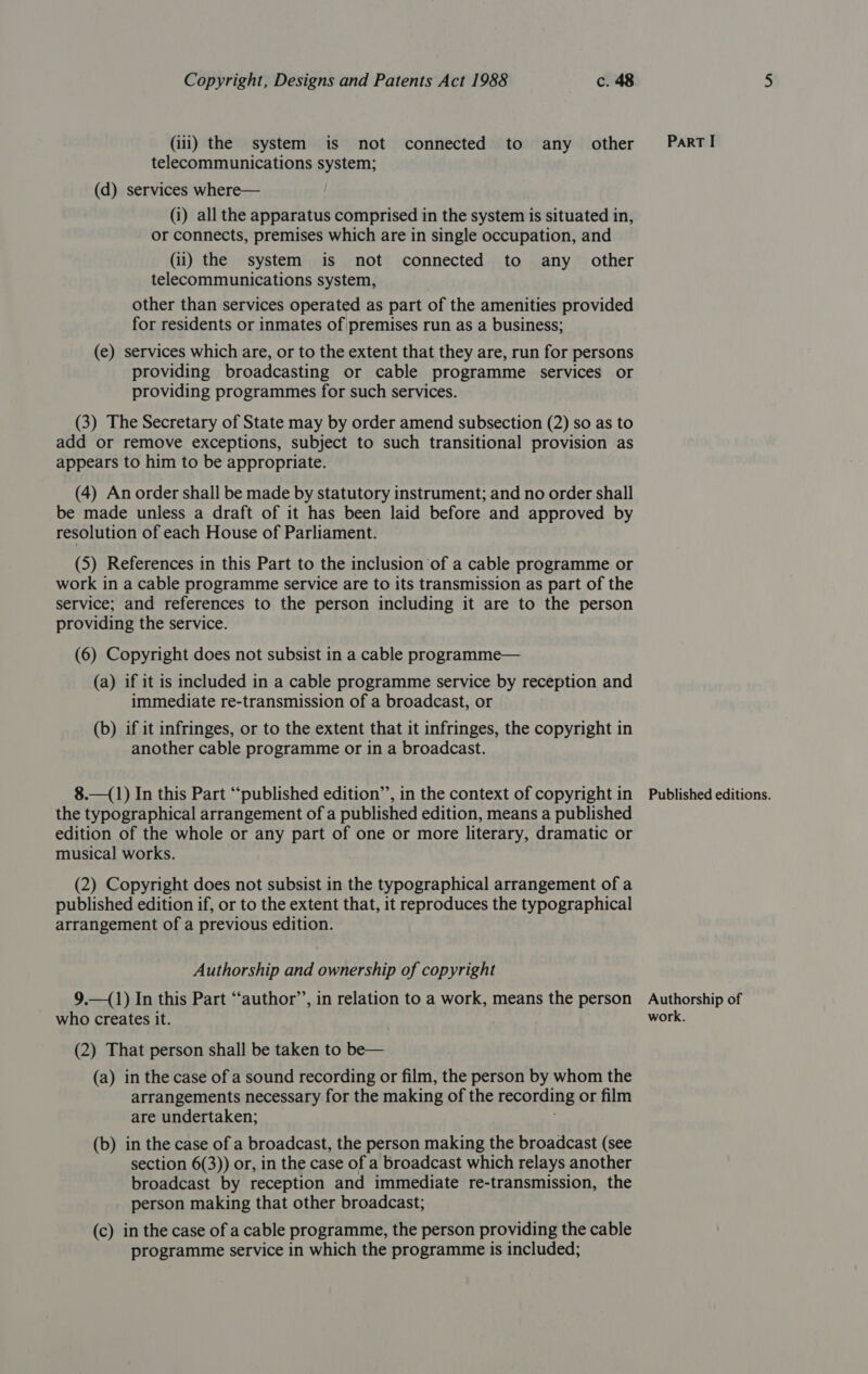 (iii) the system is not connected to any other telecommunications system; (d) services where— (i) all the apparatus comprised in the system is situated in, or connects, premises which are in single occupation, and (ii) the system is not connected to any _ other telecommunications system, other than services operated as part of the amenities provided for residents or inmates of premises run as a business; (e) services which are, or to the extent that they are, run for persons providing broadcasting or cable programme services or providing programmes for such services. (3) The Secretary of State may by order amend subsection (2) so as to add or remove exceptions, subject to such transitional provision as appears to him to be appropriate. (4) An order shall be made by statutory instrument; and no order shall be made unless a draft of it has been laid before and approved by resolution of each House of Parliament. (5) References in this Part to the inclusion of a cable programme or work in a cable programme service are to its transmission as part of the service; and references to the person including it are to the person providing the service. (6) Copyright does not subsist in a cable programme— (a) if it is included in a cable programme service by reception and immediate re-transmission of a broadcast, or (b) if it infringes, or to the extent that it infringes, the copyright in another cable programme or in a broadcast. 8.—(1) In this Part “published edition’, in the context of copyright in the typographical arrangement of a published edition, means a published edition of the whole or any part of one or more literary, dramatic or musical works. (2) Copyright does not subsist in the typographical arrangement of a published edition if, or to the extent that, it reproduces the typographical arrangement of a previous edition. Authorship and ownership of copyright 9.—(1) In this Part “‘author’’, in relation to a work, means the person who creates it. (2) That person shall be taken to be— (a) in the case of a sound recording or film, the person by whom the arrangements necessary for the making of the recording or film are undertaken; (b) in the case of a broadcast, the person making the broadcast (see section 6(3)) or, in the case of a broadcast which relays another broadcast by reception and immediate re-transmission, the person making that other broadcast; (c) in the case of a cable programme, the person providing the cable programme service in which the programme is included; ParT I Published editions. Authorship of work.