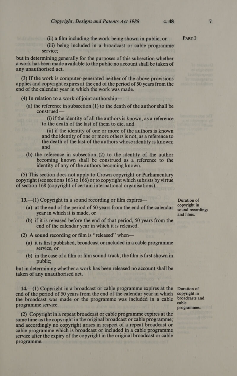 (ii) a film including the work being shown in public, or (iii) being hgh shot in a broadcast or cable programme service; but-in determining generally for the purposes of this subsection whether a work has been made available to the public no account shall be taken of any unauthorised act. (3) If the work is computer-generated neither of the above provisions applies and copyright expires at the end of the period of 50 years from the end of the calendar year in which the work was made. (4) In relation to a work of joint authorship— (a) the reference in subsection (1) to the death of the author shall be construed — (i) if the identity of all the authors is known, as a reference to the death of the last of them to die, and (ii) if the identity of one or more of the authors is known and the identity of one or more others is not, as a reference to the death of the last of the authors whose identity is known; and (b) the reference in subsection (2) to the identity of the author becoming known shall be construed as a reference to the identity of any of the authors becoming known. (5) This section does not apply to Crown copyright or Parliamentary copyright (see sections 163 to 166) or to copyright which subsists by virtue of section 168 (copyright of certain international organisations). 13.—(1) Copyright in a sound recording or film expires— (a) at the end of the period of 50 years from the end of the calendar year in which it is made, or (b) if it is released before the end of that period, 50 years from the end of the calendar year in which it is released. (2) A sound recording or film is “released” when— (a) itis first published, broadcast or included in a cable programme service, or (b) in the case of a film or film sound-track, the film is first shown in public; but in determining whether a work has been released no account shall be taken of any unauthorised act. 14.—(1) Copyright in a broadcast or cable programme expires at the end of the period of 50 years from the end of the calendar year in which the broadcast was made or the programme was included in a cable programme service. (2) Copyright in a repeat broadcast or cable programme expires at the same time as the copyright in the original broadcast or cable programme; and accordingly no copyright arises in respect of a repeat broadcast or cable programme which is broadcast or included in a cable programme service after the expiry of the copyright in the original broadcast or cable programme. Part I Duration of copyright in sound recordings and films. Duration of copyright in broadcasts and cable programmes.