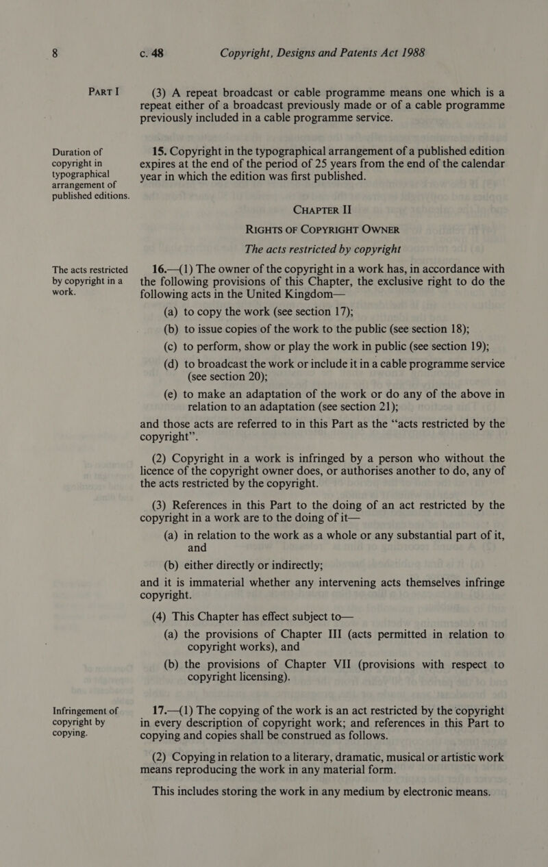 Duration of copyright in typographical arrangement of published editions. The acts restricted by copyright in a work. Infringement of copyright by copying. c. 48 Copyright, Designs and Patents Act 1988 (3) A repeat broadcast or cable programme means one which is a repeat either of a broadcast previously made or of a cable programme previously included in a cable programme service. 15. Copyright in the typographical arrangement of a published edition expires at the end of the period of 25 years from the end of the calendar year in which the edition was first published. CHAPTER II RIGHTS OF COPYRIGHT OWNER The acts restricted by copyright 16.—(1) The owner of the copyright in a work has, in accordance with the following provisions of this Chapter, the exclusive right to do the following acts in the United Kingdom— (a) to copy the work (see section 17); (b) to issue copies of the work to the public (see section 18); (c) to perform, show or play the work in public (see section 19); (d) to broadcast the work or include it in a cable programme service (see section 20); (e) to make an adaptation of the work or do any of the above in relation to an adaptation (see section 21); and those acts are referred to in this Part as the “‘acts restricted by the copyright”. (2) Copyright in a work is infringed by a person who without the licence of the copyright owner does, or authorises another to do, any of the acts restricted by the copyright. (3) References in this Part to the doing of an act restricted by the copyright in a work are to the doing of it— (a) in relation to the work as a whole or any substantial part of it, and (b) either directly or indirectly; and it is immaterial whether any intervening acts themselves infringe copyright. (4) This Chapter has effect subject to— (a) the provisions of Chapter III (acts permitted in relation to copyright works), and (b) the provisions of Chapter VII (provisions with respect to copyright licensing). 17.—(1) The copying of the work is an act restricted by the copyright in every description of copyright work; and references in this Part to copying and copies shall be construed as follows. (2) Copying in relation to a literary, dramatic, musical or artistic work means reproducing the work in any material form. This includes storing the work in any medium by electronic means.