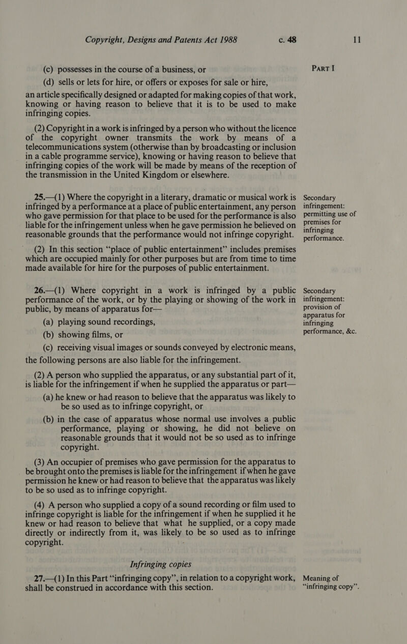 (c) possesses in the course of a business, or (d) sells or lets for hire, or offers or exposes for sale or hire, an article specifically designed or adapted for making copies of that work, knowing or having reason to believe that it is to be used to make infringing copies. (2) Copyright in a work is infringed by a person who without the licence of the copyright owner transmits the work by means of a telecommunications system (otherwise than by broadcasting or inclusion in a cable programme service), knowing or having reason to believe that infringing copies of the work will be made by means of the reception of the transmission in the United Kingdom or elsewhere. 25.—(1) Where the copyright in a literary, dramatic or musical work is infringed by a performance at a place of public entertainment, any person who gave permission for that place to be used for the performance is also liable for the infringement unless when he gave permission he believed on reasonable grounds that the performance would not infringe copyright. (2) In this section “place of public entertainment” includes premises which are occupied mainly for other purposes but are from time to time made available for hire for the purposes of public entertainment. 26.—(1) Where copyright in a work is infringed by a public performance of the work, or by the playing or showing of the work in public, by means of apparatus for— (a) playing sound recordings, (b) showing films, or (c) receiving visual images or sounds conveyed by electronic means, the following persons are also liable for the infringement. (2) A person who supplied the apparatus, or any substantial part of it, is liable for the infringement if when he supplied the apparatus or part— (a) he knew or had reason to believe that the apparatus was likely to be so used as to infringe copyright, or (b) in the case of apparatus whose normal use involves a public performance, playing or showing, he did not believe on reasonable grounds that it would not be so used as to infringe copyright. (3) An occupier of premises who gave permission for the apparatus to be brought onto the premises is liable for the infringement if when he gave permission he knew or had reason to believe that the apparatus was likely to be so used as to infringe copyright. (4) A person who supplied a copy of a sound recording or film used to infringe copyright is liable for the infringement if when he supplied it he knew or had reason to believe that what he supplied, or a copy made directly or indirectly from it, was likely to be so used as to infringe copyright. Infringing copies 27._(1) In this Part “infringing copy’’, in relation to a copyright work, shall be construed in accordance with this section. ParT I Secondary infringement: permitting use of premises for infringing performance. Secondary infringement: provision of apparatus for infringing performance, &amp;c. Meaning of “infringing copy”’.