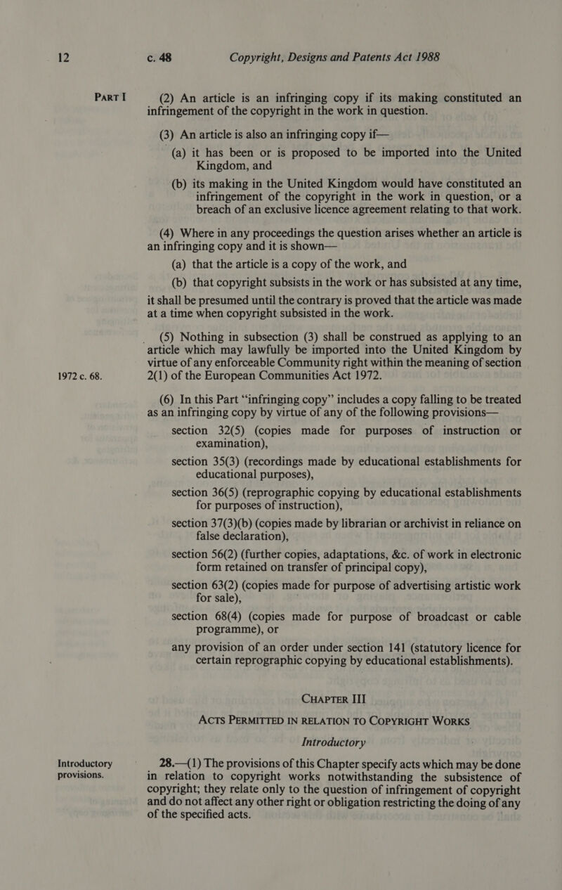 Part I (2) An article is an infringing copy if its making constituted an infringement of the copyright in the work in question. (3) An article is also an infringing copy if— (a) it has been or is proposed to be imported into the United Kingdom, and (b) its making in the United Kingdom would have constituted an infringement of the copyright in the work in question, or a breach of an exclusive licence agreement relating to that work. (4) Where in any proceedings the question arises whether an article is an infringing copy and it is shown— (a) that the article is a copy of the work, and (b) that copyright subsists in the work or has subsisted at any time, it shall be presumed until the contrary is proved that the article was made at a time when copyright subsisted in the work. _ (5) Nothing in subsection (3) shall be construed as applying to an article which may lawfully be imported into the United Kingdom by virtue of any enforceable Community right within the meaning of section 1972 c. 68. 2(1) of the European Communities Act 1972. (6) In this Part “infringing copy” includes a copy falling to be treated as an infringing copy by virtue of any of the following provisions— section 32(5) (copies made for purposes of instruction or examination), section 35(3) (recordings made by educational establishments for educational purposes), section 36(5) (reprographic copying by educational establishments for purposes of instruction), section 37(3)(b) (copies made by librarian or archivist in reliance on false declaration), section 56(2) (further copies, adaptations, &amp;c. of work in electronic form retained on transfer of principal copy), section 63(2) (copies made for purpose of advertising artistic work for sale), section 68(4) (copies made for purpose of broadcast or cable programme), or any provision of an order under section 141 (statutory licence for certain reprographic copying by educational establishments). CHAPTER III ACTS PERMITTED IN RELATION TO COPYRIGHT WORKS Introductory Introductory = =. 28.—(1) The provisions of this Chapter specify acts which may be done provisions. in relation to copyright works notwithstanding the subsistence of copyright; they relate only to the question of infringement of copyright and do not affect any other right or obligation restricting the doing of any of the specified acts.