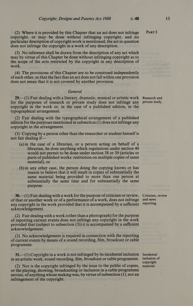 (2) Where it is provided by this Chapter that an act does not infringe copyright, or may be done without infringing copyright, and no particular description of copyright work is mentioned, the act in question does not infringe the copyright in a work of any description. (3) No inference shall be drawn from the description of any act which may by virtue of this Chapter be done without infringing copyright as to the scope of the acts restricted by the copyright in any description of work. (4) The provisions of this Chapter are to be construed independently of each other, so that the fact that an act does not fall within one provision does not mean that it is not covered by another provision. General 29.—(1) Fair dealing with a literary, dramatic, musical or artistic work for the purposes of research or private study does not infringe any copyright in the work or, in the case of a published edition, in the typographical arrangement. (2) Fair dealing with the typographical arrangement of a published edition for the purposes mentioned in subsection (1) does not infringe any copyright in the arrangement. . (3) Copying by a person other than the researcher or student himself is not fair dealing if— (a)in the case of a librarian, or a person acting on behalf of a librarian, he does anything which regulations under section 40 would not permit to be done under section 38 or 39 (articles or parts of published works: restriction on multiple copies of same material), or (b)in any other case, the person doing the copying knows or has reason to believe that it will result in copies of substantially the same material being provided to more than one person at substantially the same time and for substantially the same purpose. 30.—(1) Fair dealing with a work for the purpose of criticism or review, of that or another work or of a performance of a work, does not infringe any copyright in the work provided that it is accompanied by a sufficient acknowledgement. (2) Fair dealing with a work (other than a photograph) for the purpose of reporting current events does not infringe any copyright in the work provided that (subject to subsection (3)) it is accompanied by a sufficient acknowledgement. (3) No acknowledgement is required in connection with the reporting of current events by means of a sound recording, film, broadcast or cable programme. 31.—(1) Copyright in a work is not infringed by its incidental inclusion in an artistic work, sound recording, film, broadcast or cable programme. (2) Nor is the copyright infringed by the issue to the public of copies, or the playing, showing, broadcasting or inclusion in a cable programme service, of anything whose making was, by virtue of subsection (1), not an infringement of the copyright. ParRT I Research and private study. Criticism, review and news reporting. Incidental inclusion of copyright material.