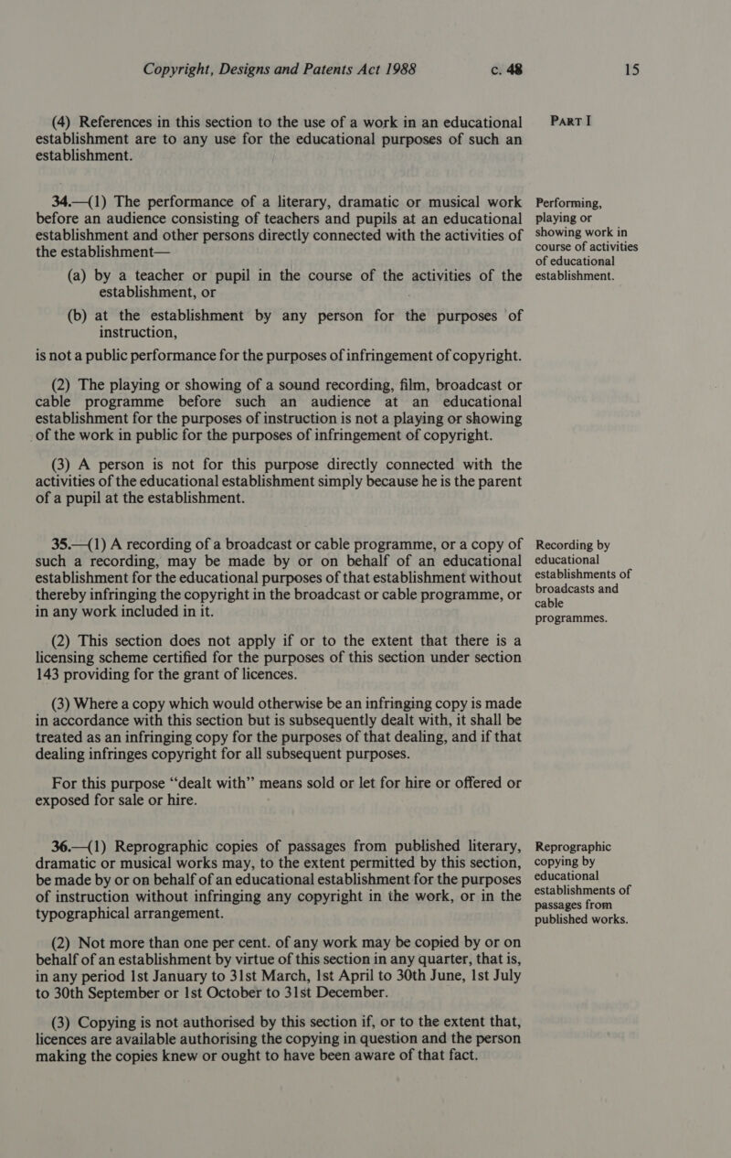 (4) References in this section to the use of a work in an educational establishment are to any use for the educational purposes of such an establishment. 34.—(1) The performance of a literary, dramatic or musical work before an audience consisting of teachers and pupils at an educational establishment and other persons directly connected with the activities of the establishment— (a) by a teacher or pupil in the course of the activities of the establishment, or (b) at the establishment by any person for the purposes of instruction, is not a public performance for the purposes of infringement of copyright. (2) The playing or showing of a sound recording, film, broadcast or cable programme before such an audience at an educational establishment for the purposes of instruction is not a playing or showing _of the work in public for the purposes of infringement of copyright. (3) A person is not for this purpose directly connected with the activities of the educational establishment simply because he is the parent of a pupil at the establishment. 35.—(1) A recording of a broadcast or cable programme, or a copy of such a recording, may be made by or on behalf of an educational establishment for the educational purposes of that establishment without thereby infringing the copyright in the broadcast or cable programme, or in any work included in it. (2) This section does not apply if or to the extent that there is a licensing scheme certified for the purposes of this section under section 143 providing for the grant of licences. (3) Where a copy which would otherwise be an infringing copy is made in accordance with this section but is subsequently dealt with, it shall be treated as an infringing copy for the purposes of that dealing, and if that dealing infringes copyright for all subsequent purposes. For this purpose “dealt with” means sold or let for hire or offered or exposed for sale or hire. 36.—(1) Reprographic copies of passages from published literary, dramatic or musical works may, to the extent permitted by this section, be made by or on behalf of an educational establishment for the purposes of instruction without infringing any copyright in the work, or in the typographical arrangement. (2) Not more than one per cent. of any work may be copied by or on behalf of an establishment by virtue of this section in any quarter, that is, in any period Ist January to 31st March, Ist April to 30th June, Ist July to 30th September or Ist October to 31st December. (3) Copying is not authorised by this section if, or to the extent that, licences are available authorising the copying in question and the person making the copies knew or ought to have been aware of that fact. Part I Performing, playing or showing work in course of activities of educational establishment. Recording by educational establishments of broadcasts and cable programmes. Reprographic copying by educational establishments of passages from published works.