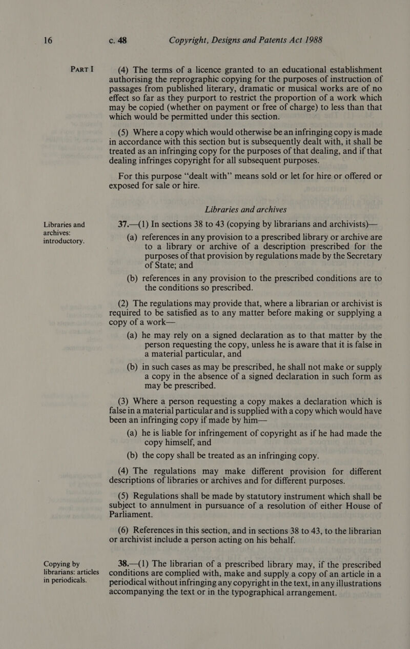 ParRT I Libraries and archives: introductory. Copying by librarians: articles in periodicals. (4) The terms of a licence granted to an educational establishment authorising the reprographic copying for the purposes of instruction of passages from published literary, dramatic or musical works are of no effect so far as they purport to restrict the proportion of a work which may be copied (whether on payment or free of charge) to less than that which would be permitted under this section. (5) Where a copy which would otherwise be an infringing copy is made in accordance with this section but is subsequently dealt with, it shall be treated as an infringing copy for the purposes of that dealing, and if that dealing infringes copyright for all subsequent purposes. For this purpose “dealt with” means sold or let for hire or offered or exposed for sale or hire. Libraries and archives 37.—(1) In sections 38 to 43 (copying by librarians and archivists)— (a) references in any provision to a prescribed library or archive are to a library or archive of a description prescribed for the purposes of that provision by eeuenens made by the Secretary of State; and (b) references in any provision to the prescribed conditions are to the conditions so prescribed. (2) The regulations may provide that, where a librarian or archivist is required to be satisfied as to any matter before making or supplying a copy of a work— (a) he may rely on a signed declaration as to that matter by the person requesting the copy, unless he is aware that it is false in a material particular, and (b) in such cases as may be prescribed, he shall not make or supply a copy in the absence of a signed declaration in such form as may be prescribed. (3) Where a person requesting a copy makes a declaration which is false in a material particular and is supplied with a copy which would have been an infringing copy if made by him— (a) he is liable for infringement of copyright as if he had made the copy himself, and (b) the copy shall be treated as an infringing copy. (4) The regulations may make different provision for different descriptions of libraries or archives and for different purposes. (5) Regulations shall be made by statutory instrument which shall be subject to annulment in pursuance of a resolution of either House of Parliament. (6) References in this section, and in sections 38 to 43, to the librarian or archivist include a person acting on his behalf. 38.—(1) The librarian of a prescribed library may, if the prescribed conditions are complied with, make and supply a copy of an article in a periodical without infringing any copyright in the text, in any illustrations accompanying the text or in the typographical arrangement.