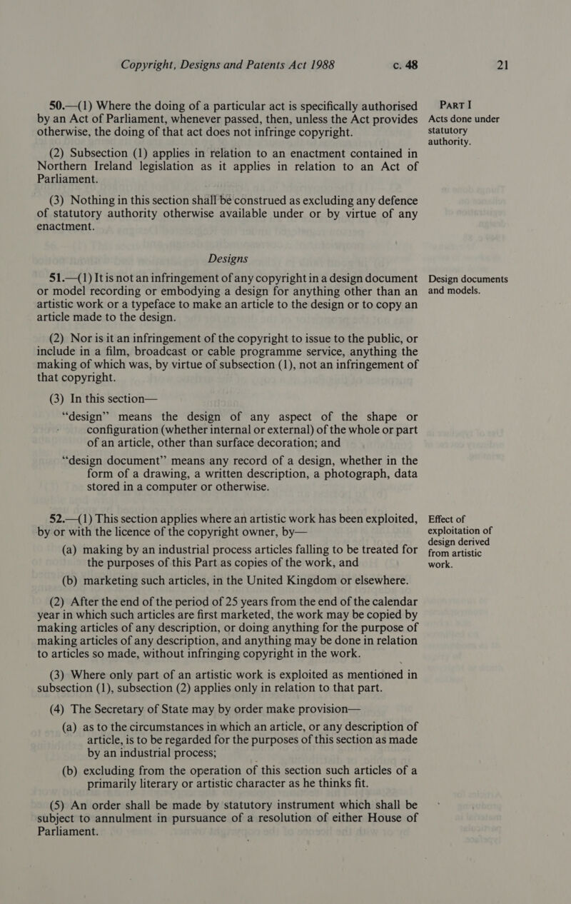 50.—(1) Where the doing of a particular act is specifically authorised by an Act of Parliament, whenever passed, then, unless the Act provides otherwise, the doing of that act does not infringe copyright. (2) Subsection (1) applies in relation to an enactment contained in Northern Ireland legislation as it applies in relation to an Act of Parliament. (3) Nothing in this section shall be construed as excluding any defence of statutory authority otherwise available under or by virtue of any enactment. Designs 51.—(1) It is not an infringement of any copyright in a design document or model recording or embodying a design for anything other than an artistic work or a typeface to make an article to the design or to copy an article made to the design. (2) Nor is it an infringement of the copyright to issue to the public, or include in a film, broadcast or cable programme service, anything the making of which was, by virtue of subsection (1), not an infringement of that copyright. (3) In this section— “design” means the design of any aspect of the shape or configuration (whether internal or external) of the whole or part of an article, other than surface decoration; and “design document” means any record of a design, whether in the form of a drawing, a written description, a photograph, data stored in a computer or otherwise. 52.—(1) This section applies where an artistic work has been exploited, by or with the licence of the copyright owner, by— (a) making by an industrial process articles falling to be treated for the purposes of this Part as copies of the work, and (b) marketing such articles, in the United Kingdom or elsewhere. (2) After the end of the period of 25 years from the end of the calendar year in which such articles are first marketed, the work may be copied by making articles of any description, or doing anything for the purpose of making articles of any description, and anything may be done in relation to articles so made, without infringing copyright in the work. (3) Where only part of an artistic work is exploited as mentioned in subsection (1), subsection (2) applies only in relation to that part. (4) The Secretary of State may by order make provision— (a) as to the circumstances in which an article, or any description of article, is to be regarded for the purposes of this section as made by an industrial process; (b) excluding from the operation of this section such articles of a primarily literary or artistic character as he thinks fit. (5) An order shall be made by statutory instrument which shall be subject to annulment in pursuance of a resolution of either House of Parliament. ParT I Acts done under statutory authority. Design documents and models. Effect of exploitation of design derived from artistic work.