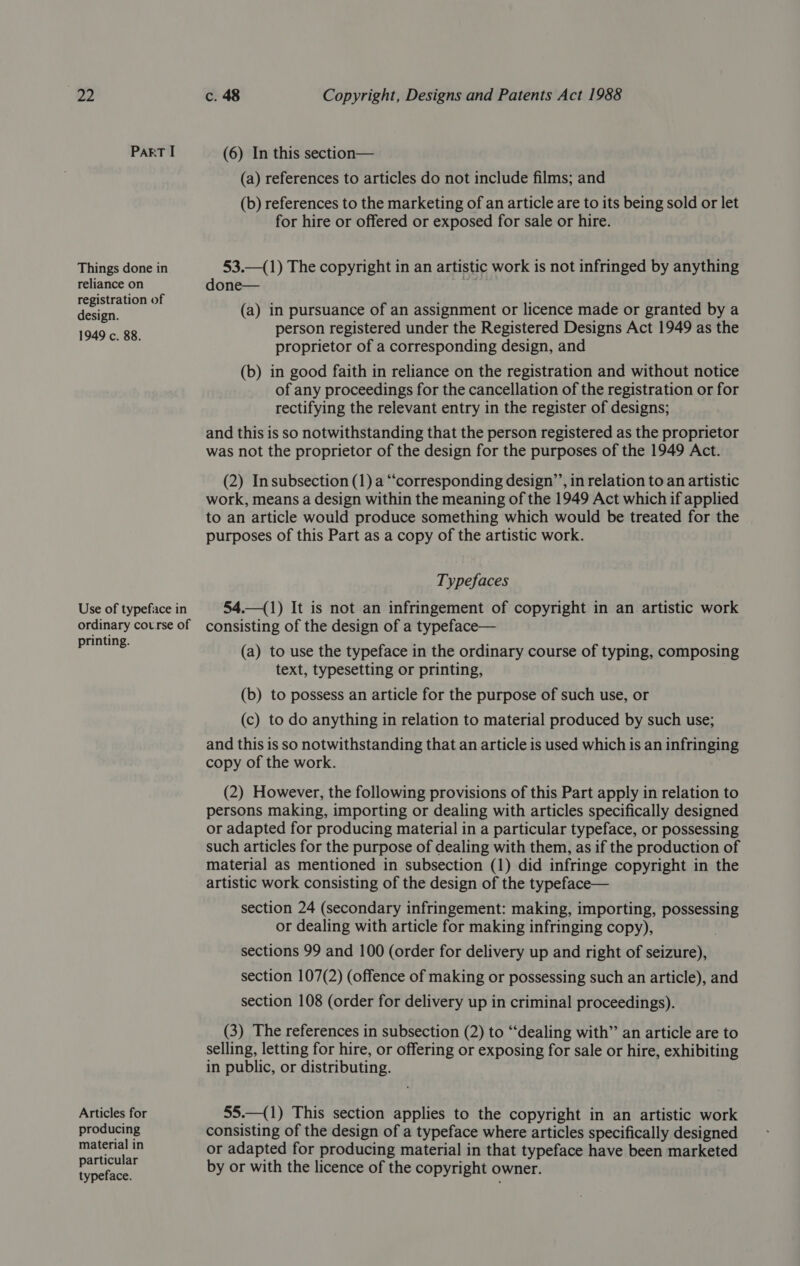 39) c. 48 Copyright, Designs and Patents Act 1988 PART I (6) In this section— (a) references to articles do not include films; and (b) references to the marketing of an article are to its being sold or let for hire or offered or exposed for sale or hire. Things done in 53.—(1) The copyright in an artistic work is not infringed by anything reliance on done— &gt; istration of ‘ Hetiers oe (a) in pursuance of an assignment or licence made or granted by a 1949 c. 88 person registered under the Registered Designs Act 1949 as the proprietor of a corresponding design, and (b) in good faith in reliance on the registration and without notice of any proceedings for the cancellation of the registration or for rectifying the relevant entry in the register of designs; and this is so notwithstanding that the person registered as the proprietor was not the proprietor of the design for the purposes of the 1949 Act. (2) Insubsection (1) a “‘corresponding design’’, in relation to an artistic work, means a design within the meaning of the 1949 Act which if applied to an article would produce something which would be treated for the purposes of this Part as a copy of the artistic work. Typefaces Use of typeface in 54.—(1) It is not an infringement of copyright in an artistic work ordinary course of consisting of the design of a typeface— ting. ; . : : ae ae (a) to use the typeface in the ordinary course of typing, composing text, typesetting or printing, (b) to possess an article for the purpose of such use, or (c) to do anything in relation to material produced by such use; and this is so notwithstanding that an article is used which is an infringing copy of the work. (2) However, the following provisions of this Part apply in relation to persons making, importing or dealing with articles specifically designed or adapted for producing material in a particular typeface, or possessing such articles for the purpose of dealing with them, as if the production of material as mentioned in subsection (1) did infringe copyright in the artistic work consisting of the design of the typeface— section 24 (secondary infringement: making, importing, possessing or dealing with article for making infringing copy), sections 99 and 100 (order for delivery up and right of seizure), section 107(2) (offence of making or possessing such an article), and section 108 (order for delivery up in criminal proceedings). (3) The references in subsection (2) to “dealing with”’ an article are to selling, letting for hire, or offering or exposing for sale or hire, exhibiting in public, or distributing. Articles for 55.—(1) This section applies to the copyright in an artistic work producing consisting of the design of a typeface where articles specifically designed material in or adapted for producing material in that typeface have been marketed abo by or with the licence of the copyright owner.