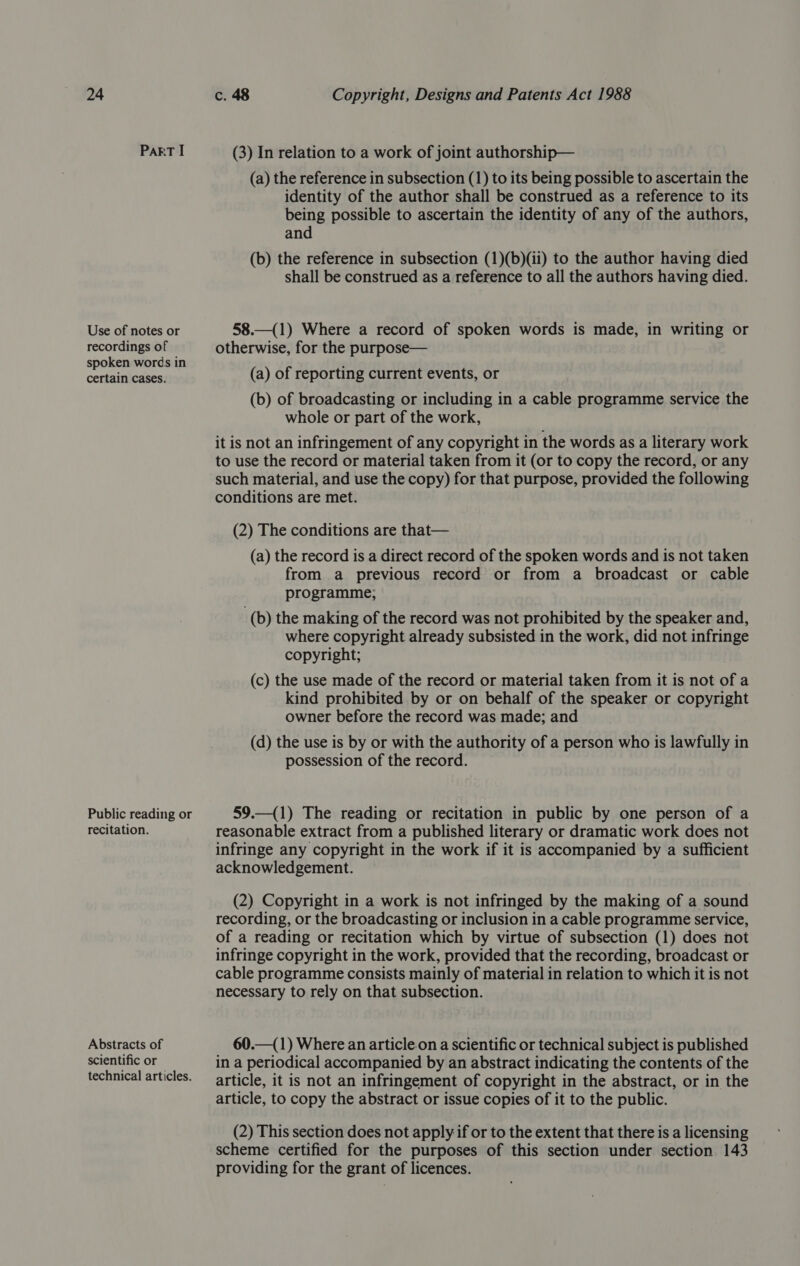 PART I Use of notes or recordings of spoken words in certain cases. Public reading or recitation. Abstracts of scientific or technical articles. (3) In relation to a work of joint authorship— (a) the reference in subsection (1) to its being possible to ascertain the identity of the author shall be construed as a reference to its being possible to ascertain the identity of any of the authors, and (b) the reference in subsection (1)(b)(ii) to the author having died shall be construed as a reference to all the authors having died. 58.—(1) Where a record of spoken words is made, in writing or otherwise, for the purpose— (a) of reporting current events, or (b) of broadcasting or including in a cable programme service the whole or part of the work, it is not an infringement of any copyright in the words as a literary work to use the record or material taken from it (or to copy the record, or any such material, and use the copy) for that purpose, provided the following conditions are met. (2) The conditions are that— (a) the record is a direct record of the spoken words and is not taken from a previous record or from a broadcast or cable programme; (b) the making of the record was not prohibited by the speaker and, where copyright already subsisted in the work, did not infringe copyright; (c) the use made of the record or material taken from it is not of a kind prohibited by or on behalf of the speaker or copyright owner before the record was made; and (d) the use is by or with the authority of a person who is lawfully in possession of the record. 59.—(1) The reading or recitation in public by one person of a reasonable extract from a published literary or dramatic work does not infringe any copyright in the work if it is accompanied by a sufficient acknowledgement. (2) Copyright in a work is not infringed by the making of a sound recording, or the broadcasting or inclusion in a cable programme service, of a reading or recitation which by virtue of subsection (1) does not infringe copyright in the work, provided that the recording, broadcast or cable programme consists mainly of material in relation to which it is not necessary to rely on that subsection. 60.—(1) Where an article.on a scientific or technical subject is published in a periodical accompanied by an abstract indicating the contents of the article, it is not an infringement of copyright in the abstract, or in the article, to copy the abstract or issue copies of it to the public. (2) This section does not apply if or to the extent that there is a licensing scheme certified for the purposes of this section under section 143 providing for the grant of licences.