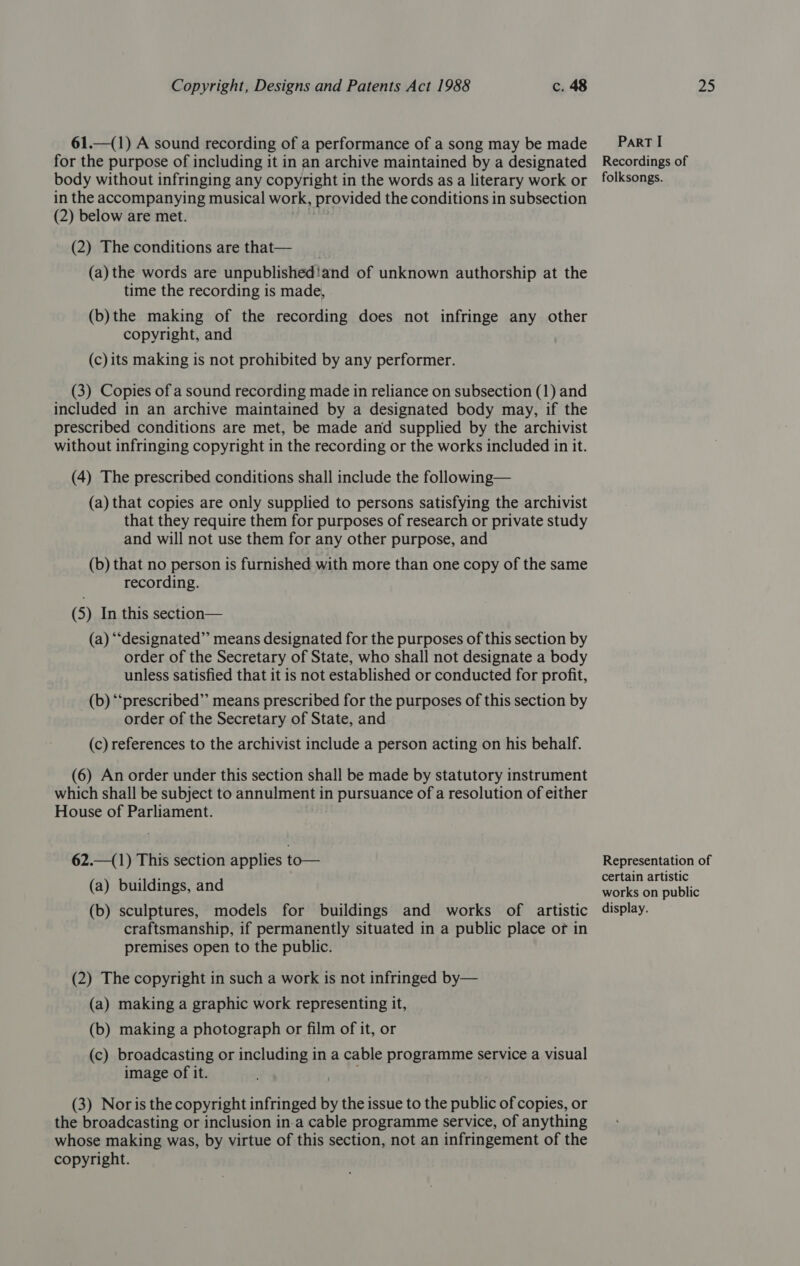 61.—(1) A sound recording of a performance of a song may be made for the purpose of including it in an archive maintained by a designated body without infringing any copyright in the words as a literary work or in the accompanying musical work, provided the conditions in subsection (2) below are met. ve (2) The conditions are that— (a) the words are unpublishediand of unknown authorship at the time the recording is made, (b)the making of the recording does not infringe any other copyright, and (c)its making is not prohibited by any performer. (3) Copies of a sound recording made in reliance on subsection (1) and included in an archive maintained by a designated body may, if the prescribed conditions are met, be made and supplied by the archivist without infringing copyright in the recording or the works included in it. (4) The prescribed conditions shall include the following— (a) that copies are only supplied to persons satisfying the archivist that they require them for purposes of research or private study and will not use them for any other purpose, and (b) that no person is furnished with more than one copy of the same recording. (5) In this section— (a) ‘““designated”’ means designated for the purposes of this section by order of the Secretary of State, who shall not designate a body unless satisfied that it is not established or conducted for profit, (b) ‘‘prescribed”’ means prescribed for the purposes of this section by order of the Secretary of State, and (c) references to the archivist include a person acting on his behalf. (6) An order under this section shall be made by statutory instrument which shall be subject to annulment in pursuance of a resolution of either House of Parliament. 62.—(1) This section applies to— (a) buildings, and (b) sculptures, models for buildings and works of artistic craftsmanship, if permanently situated in a public place of in premises open to the public. (2) The copyright in such a work is not infringed by— (a) making a graphic work representing it, (b) making a photograph or film of it, or (c) broadcasting or including in a cable programme service a visual image of it. (3) Noris the copyright infringed by the issue to the public of copies, or the broadcasting or inclusion in.a cable programme service, of anything whose making was, by virtue of this section, not an infringement of the copyright. ParT I Recordings of folksongs. Representation of certain artistic works on public display.