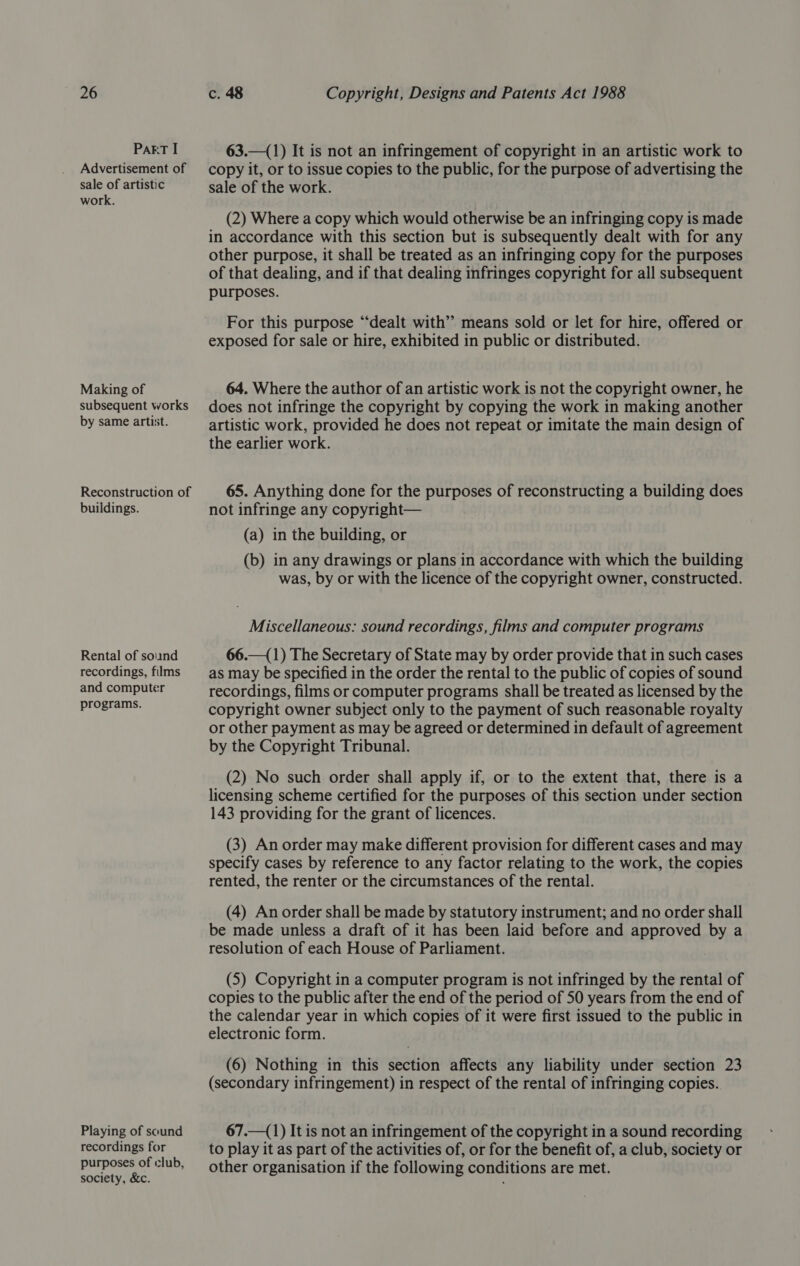 PART I Advertisement of sale of artistic work. Making of subsequent works by same artist. Reconstruction of buildings. Rental of sound recordings, films and computer programs. Playing of sound recordings for purposes of club, society, &amp;c. 63.—(1) It is not an infringement of copyright in an artistic work to copy it, or to issue copies to the public, for the purpose of advertising the sale of the work. (2) Where a copy which would otherwise be an infringing copy is made in accordance with this section but is subsequently dealt with for any other purpose, it shall be treated as an infringing copy for the purposes of that dealing, and if that dealing infringes copyright for all subsequent purposes. For this purpose “dealt with” means sold or let for hire, offered or exposed for sale or hire, exhibited in public or distributed. 64. Where the author of an artistic work is not the copyright owner, he does not infringe the copyright by copying the work in making another artistic work, provided he does not repeat or imitate the main design of the earlier work. 65. Anything done for the purposes of reconstructing a building does not infringe any copyright— (a) in the building, or (b) in any drawings or plans in accordance with which the building was, by or with the licence of the copyright owner, constructed. Miscellaneous: sound recordings, films and computer programs 66.—(1) The Secretary of State may by order provide that in such cases as may be specified in the order the rental to the public of copies of sound recordings, films or computer programs shall be treated as licensed by the copyright owner subject only to the payment of such reasonable royalty or other payment as may be agreed or determined in default of agreement by the Copyright Tribunal. (2) No such order shall apply if, or to the extent that, there is a licensing scheme certified for the purposes of this section under section 143 providing for the grant of licences. (3) An order may make different provision for different cases and may specify cases by reference to any factor relating to the work, the copies rented, the renter or the circumstances of the rental. (4) An order shall be made by statutory instrument; and no order shall be made unless a draft of it has been laid before and approved by a resolution of each House of Parliament. (5) Copyright in a computer program is not infringed by the rental of copies to the public after the end of the period of 50 years from the end of the calendar year in which copies of it were first issued to the public in electronic form. (6) Nothing in this section affects any liability under section 23 (secondary infringement) in respect of the rental of infringing copies. 67.—(1) It is not an infringement of the copyright in a sound recording to play it as part of the activities of, or for the benefit of, a club, society or other organisation if the following conditions are met.