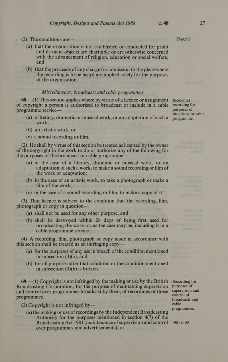 (2) The conditions are— (a) that the organisation is not established or conducted for profit and its main objects are charitable or are otherwise concerned with the advancement of religion, education or social welfare, and | (b) that the proceeds of any charge for admission to the place where the recording is to be heard are applied solely for the purposes of the organisation. Miscellaneous: broadcasts and cable programmes 68.—(1) This section applies where by virtue of a licence or assignment of copyright a person is authorised to broadcast or include in a cable programme service— (a) a literary, dramatic or musical work, or an adaptation of such a work, (b) an artistic work, or (c) a sound recording or film. (2) He shall by virtue of this section be treated as licensed by the owner of the copyright in the work to do or authorise any of the following for the purposes of the broadcast or cable programme— (a) in the case of a literary, dramatic or musical work, or an adaptation of such a work, to make a sound recording or film of the work or adaptation; (b) in the case of an artistic work, to take a photograph or make a film of the work; (c) in the case of a sound recording or film, to make a copy of it. (3) That licence is subject to the condition that the recording, film, photograph or copy in question— (a) shall not be used for any other purpose, and (b) shall be destroyed within 28 days of being first used for broadcasting the work or, as the case may be, including it in a cable programme service. (4) A recording, film, photograph or copy made in accordance with this section shall be treated as an infringing copy— (a) for the purposes of any use in breach of the condition mentioned in subsection (3)(a), and (b) for all purposes after that condition or the condition mentioned in subsection (3)(b) is broken. 69.—(1) Copyright is not infringed by the making or use by the British Broadcasting Corporation, for the purpose of maintaining supervision and control over programmes broadcast by them, of recordings of those programmes. (2) Copyright is not infringed by— (a) the making or use of recordings by the Independent Broadcasting Authority for the purposes mentioned in section 4(7) of the Broadcasting Act 1981 (maintenance of supervision and control over programmes and advertisements); or ParT I Incidental recording for purposes of broadcast or cable programme. Recording for purposes of supervision and control of broadcasts and cable programmes. 1981 c. 68