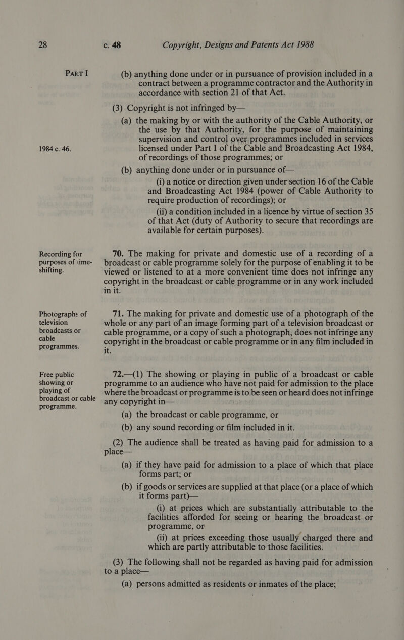 PaRT I 1984 c. 46. Recording for purposes of time- shifting. Photographs of television broadcasts or cable programmes. Free public showing or playing of broadcast or cable programme. (b) anything done under or in pursuance of provision included in a contract between a programme contractor and the Authority in accordance with section 21 of that Act. (3) Copyright is not infringed by— (a) the making by or with the authority of the Cable Authority, or the use by that Authority, for the purpose of maintaining supervision and control over programmes included in services licensed under Part I of the Cable and Broadcasting Act 1984, of recordings of those programmes; or (b) anything done under or in pursuance of— (i) a notice or direction given under section 16 of the Cable and Broadcasting Act 1984 (power of Cable Authority to require production of recordings); or (ii) a condition included in a licence by virtue of section 35 of that Act (duty of Authority to secure that recordings are available for certain purposes). 70. The making for private and domestic use of a recording of a broadcast or cable programme solely for the purpose of enabling it to be viewed or listened to at a more convenient time does not infringe any copyright in the broadcast or cable programme or in any work included in it. 71. The making for private and domestic use of a photograph of the whole or any part of an image forming part of a television broadcast or cable programme, or a copy of such a photograph, does not infringe any copyright in the broadcast or cable programme or in any film included in it. _72.—(1) The showing or playing in public of a broadcast or cable programme to an audience who have not paid for admission to the place where the broadcast or programmeis to be seen or heard does not infringe any copyright in— (a) the broadcast or cable programme, or (b) any sound recording or film included in it. (2) The audience shall be treated as having paid for admission to a place— (a) if they have paid for admission to a place of which that place forms part; or (b) if goods or services are supplied at that place (or a place of which it forms part)— (i) at prices which are substantially attributable to the facilities afforded for seeing or hearing the broadcast or programme, or (ii) at prices exceeding those usually charged there and which are partly attributable to those facilities. (3) The following shall not be regarded as having paid for admission to a place— (a) persons admitted as residents or inmates of the place;