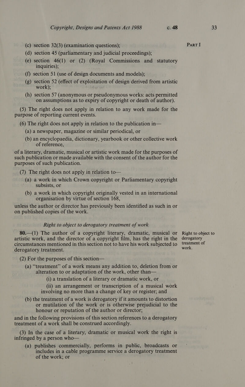 (c) section 32(3) (examination questions); (d) section 45 (parliamentary and judicial proceedings); (e) section 46(1) or (2) (Royal Commissions and statutory inquiries); (f) section 51 (use of design documents and models); (g) section 52 (effect of exploitation of design derived from artistic work); A (h) section 57 (anonymous or pseudonymous works: acts permitted on assumptions as to expiry of copyright or death of author). (5) The right does not apply in relation to any work made for the purpose of reporting current events. (6) The right does not apply in relation to the publication in— (a) a newspaper, magazine or similar periodical, or (b) an encyclopaedia, dictionary, yearbook or other collective work of reference, of a literary, dramatic, musical or artistic work made for the purposes of such publication or made available with the consent of the author for the purposes of such publication. (7) The right does not apply in relation to— (a) a work in which Crown copyright or Parliamentary copyright subsists, or (b) a work in which copyright originally vested in an international organisation by virtue of section 168, unless the author or director has previously been identified as such in or on published copies of the work. Right to object to derogatory treatment of work 80.—(1) The author of a copyright literary, dramatic, musical or artistic work, and the director of a copyright film, has the right in the circumstances mentioned in this section not to have his work subjected to derogatory treatment. (2) For the purposes of this section— (a) “treatment” of a work means any addition to, deletion from or alteration to or adaptation of the work, other than— (i) a translation of a literary or dramatic work, or (ii) an arrangement or transcription of a musical work involving no more than a change of key or register; and (b) the treatment of a work is derogatory if it amounts to distortion or mutilation of the work or is otherwise prejudicial to the honour or reputation of the author or director; and in the following provisions of this section references to a derogatory treatment of a work shall be construed accordingly. (3) In the case of a literary, dramatic or musical work the right is infringed by a person who— (a) publishes commercially, performs in public, broadcasts or includes in a cable programme service a derogatory treatment of the work; or ParRT I Right to object to derogatory treatment of work.