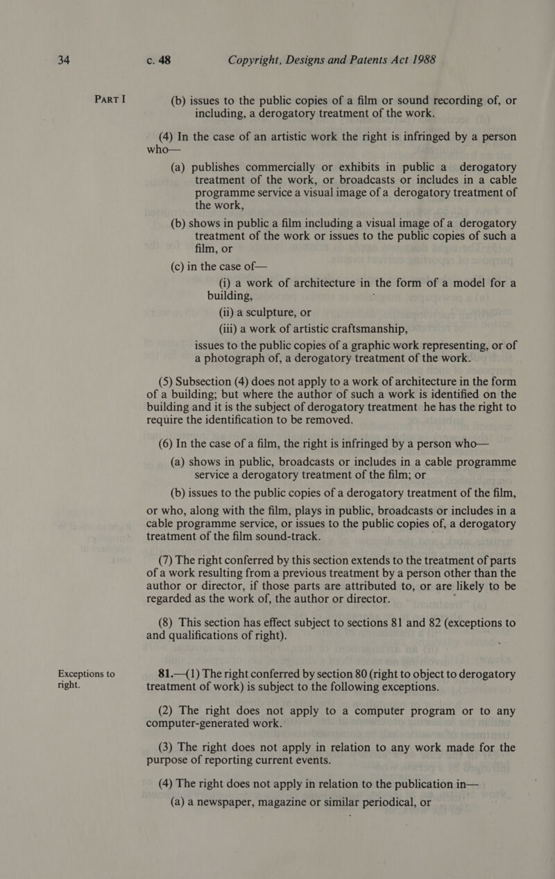 ParRT I (b) issues to the public copies of a film or sound recording of, or including, a derogatory treatment of the work. (4) In the case of an artistic work the right is infringed by a person who— (a) publishes commercially or exhibits in public a derogatory treatment of the work, or broadcasts or includes in a cable programme service a visual image of a derogatory treatment of the work, (b) shows in public a film including a visual image of a derogatory treatment of the work or issues to the public copies of such a film, or (c) in the case of— (i) a work of architecture in the form of a model for a building, (ii) a sculpture, or (iii) a work of artistic craftsmanship, issues to the public copies of a graphic work representing, or of a photograph of, a derogatory treatment of the work. (5) Subsection (4) does not apply to a work of architecture in the form of a building; but where the author of such a work is identified on the building and it is the subject of derogatory treatment he has the right to require the identification to be removed. (6) In the case of a film, the right is infringed by a person who— (a) shows in public, broadcasts or includes in a cable programme service a derogatory treatment of the film; or (b) issues to the public copies of a derogatory treatment of the film, or who, along with the film, plays in public, broadcasts or includes in a cable programme service, or issues to the public copies of, a derogatory treatment of the film sound-track. (7) The right conferred by this section extends to the treatment of parts of a work resulting from a previous treatment by a person other than the author or director, if those parts are attributed to, or are likely to be regarded as the work of, the author or director. (8) This section has effect subject to sections 81 and 82 (exceptions to and qualifications of right). Exceptions to 81.—(1) The right conferred by section 80 (right to object to derogatory right. treatment of work) is subject to the following exceptions. (2) The right does not apply to a computer program or to any computer-generated work. (3) The right does not apply in relation to any work made for the purpose of reporting current events. (4) The right does not apply in relation to the publication in— (a) a newspaper, magazine or similar periodical, or