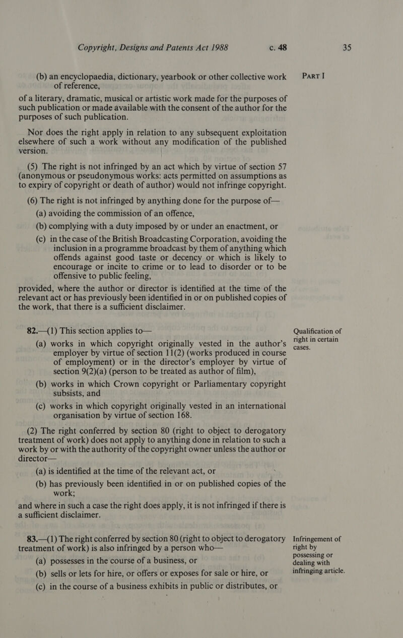 (b) an encyclopaedia, dictionary, yearbook or other collective work of reference, of a literary, dramatic, musical or artistic work made for the purposes of such publication or made available with the consent of the author for the purposes of such publication. Nor does the right apply in relation to any subsequent exploitation elsewhere of such a work without any modification of the published version. | (5) The right is not infringed by an act which by virtue of section 57 (anonymous or pseudonymous works: acts permitted on assumptions as to expiry of copyright or death of author) would not infringe copyright. (6) The right is not infringed by anything done for the purpose of— (a) avoiding the commission of an offence, (b) complying with a duty imposed by or under an enactment, or (c) in the case of the British Broadcasting Corporation, avoiding the inclusion in a programme broadcast by them of anything which offends against good taste or decency or which is likely to encourage or incite to crime or to lead to disorder or to be offensive to public feeling, provided, where the author or director is identified at the time of the relevant act or has previously been identified in or on published copies of the work, that there is a sufficient disclaimer. 82.—(1) This section applies to— (a) works in which copyright originally vested in the author’s employer by virtue of section 11(2) (works produced in course of employment) or in the director’s employer by virtue of section 9(2)(a) (person to be treated as author of film), (b) works in which Crown copyright or Parliamentary copyright subsists, and (c) works in which copyright originally vested in an international organisation by virtue of section 168. (2) The right conferred by section 80 (right to object to derogatory treatment of work) does not apply to anything done in relation to such a work by or with the authority of the copyright owner unless the author or director— (a) is identified at the time of the relevant act, or (b) has previously been identified in or on published copies of the work; and where in such a case the right does apply, it is not infringed if there is a sufficient disclaimer. 83.—(1) The right conferred by section 80 (right to object to derogatory treatment of work) is also infringed by a person who— (a) possesses in the course of a business, or (b) sells or lets for hire, or offers or exposes for sale or hire, or (c) in the course of a business exhibits in public or distributes, or ParRT I Qualification of right in certain cases. Infringement of right by possessing or dealing with infringing article.