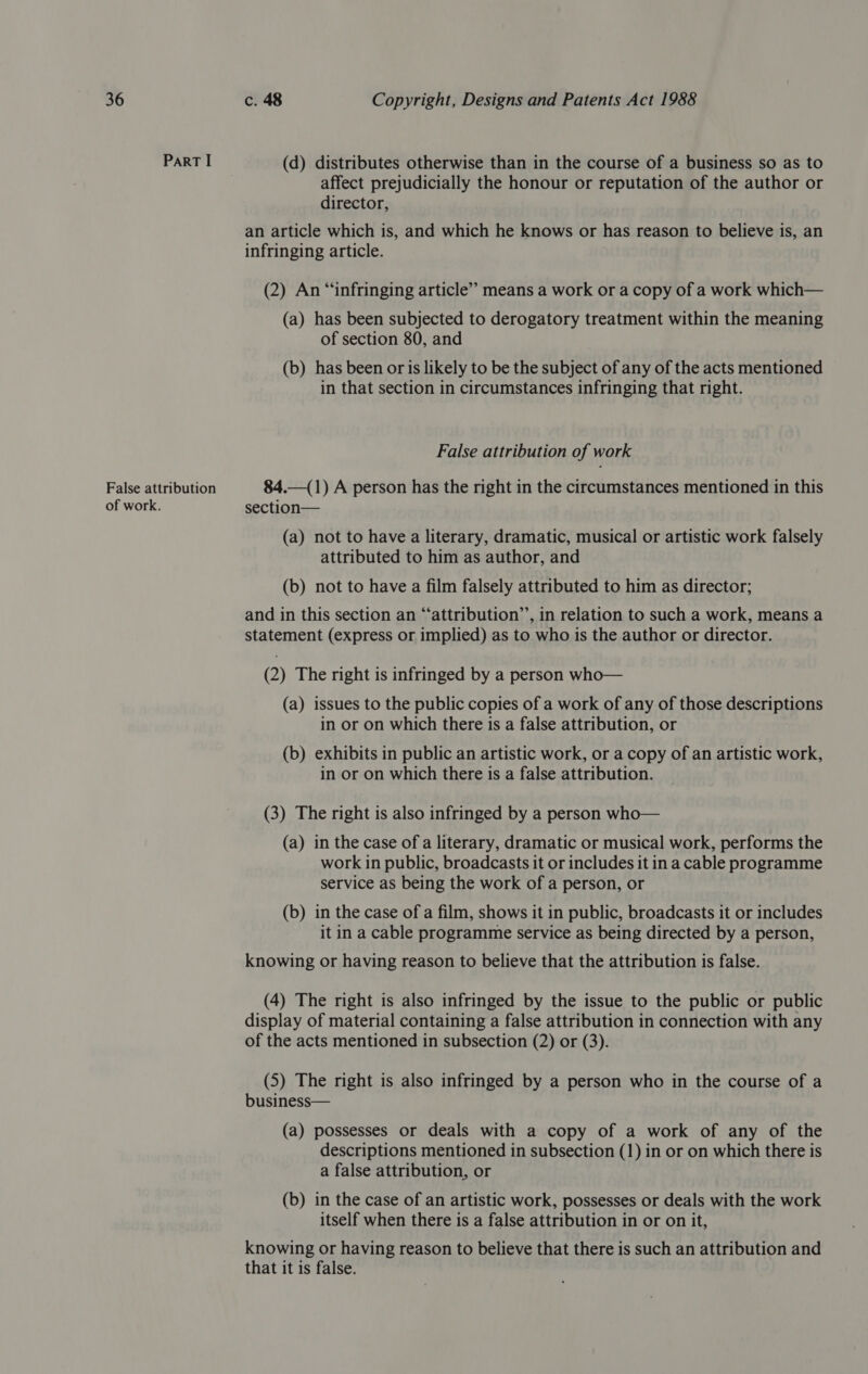 Part I (d) distributes otherwise than in the course of a business so as to affect prejudicially the honour or reputation of the author or director, an article which is, and which he knows or has reason to believe is, an infringing article. (2) An “infringing article’ means a work or a copy of a work which— (a) has been subjected to derogatory treatment within the meaning of section 80, and (b) has been or is likely to be the subject of any of the acts mentioned in that section in circumstances infringing that right. False attribution of work False attribution 84.—(1) A person has the right in the circumstances mentioned in this of work. section— (a) not to have a literary, dramatic, musical or artistic work falsely attributed to him as author, and (b) not to have a film falsely attributed to him as director; and in this section an “‘attribution’’, in relation to such a work, means a statement (express or implied) as to who is the author or director. (2) The right is infringed by a person who— (a) issues to the public copies of a work of any of those descriptions in or on which there is a false attribution, or (b) exhibits in public an artistic work, or a copy of an artistic work, in or on which there is a false attribution. (3) The right is also infringed by a person who— (a) in the case of a literary, dramatic or musical work, performs the work in public, broadcasts it or includes it in a cable programme service as being the work of a person, or (b) in the case of a film, shows it in public, broadcasts it or includes it in a cable programme service as being directed by a person, knowing or having reason to believe that the attribution is false. (4) The right is also infringed by the issue to the public or public display of material containing a false attribution in connection with any of the acts mentioned in subsection (2) or (3). (5) The right is also infringed by a person who in the course of a business— (a) possesses or deals with a copy of a work of any of the descriptions mentioned in subsection (1) in or on which there is a false attribution, or (b) in the case of an artistic work, possesses or deals with the work itself when there is a false attribution in or on it, knowing or having reason to believe that there is such an attribution and that it is false.