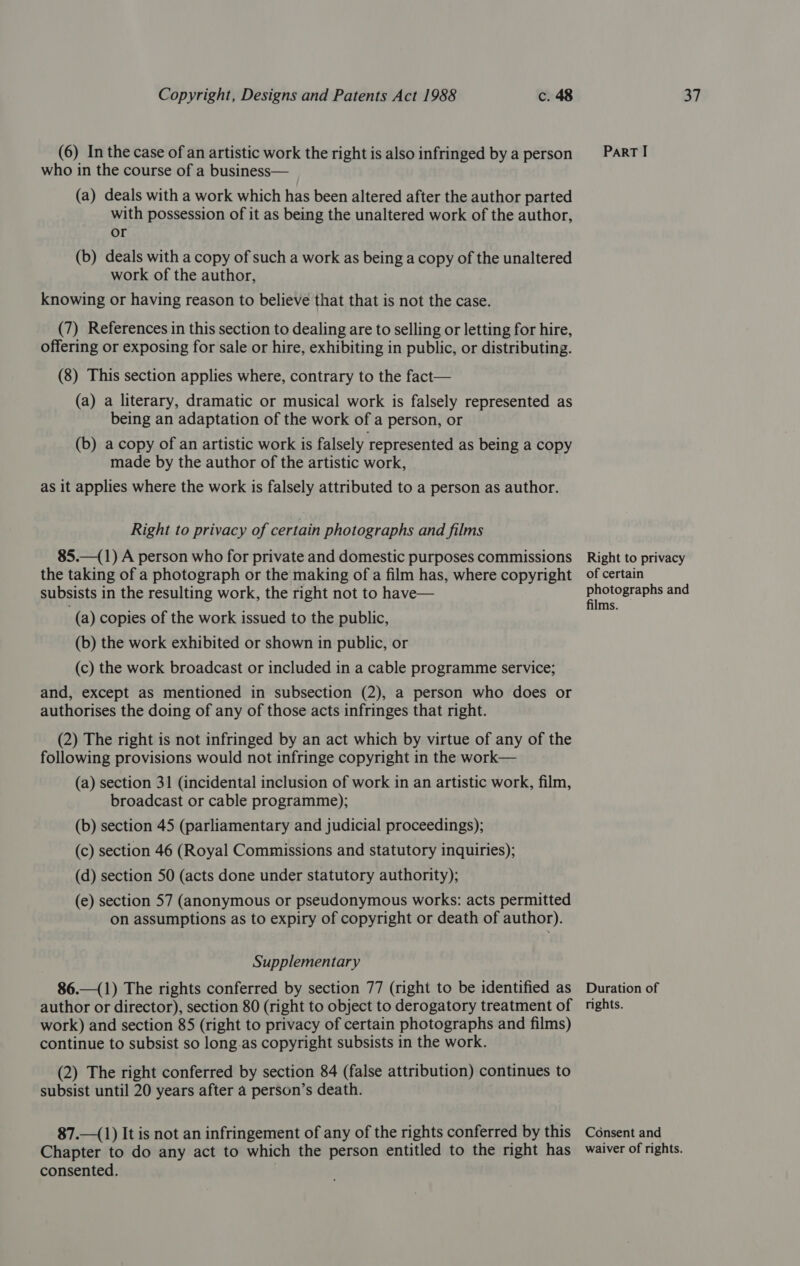 (6) In the case of an artistic work the right is also infringed by a person who in the course of a business— (a) deals with a work which has been altered after the author parted with possession of it as being the unaltered work of the author, or (b) deals with a copy of such a work as being a copy of the unaltered work of the author, knowing or having reason to believe that that is not the case. (7) References in this section to dealing are to selling or letting for hire, offering or exposing for sale or hire, exhibiting in public, or distributing. (8) This section applies where, contrary to the fact— (a) a literary, dramatic or musical work is falsely represented as being an adaptation of the work of a person, or (b) a copy of an artistic work is falsely represented as being a copy made by the author of the artistic work, as it applies where the work is falsely attributed to a person as author. Right to privacy of certain photographs and films 85.—(1) A person who for private and domestic purposes commissions the taking of a photograph or the making of a film has, where copyright subsists in the resulting work, the right not to have— (a) copies of the work issued to the public, (b) the work exhibited or shown in public, or (c) the work broadcast or included in a cable programme service; and, except as mentioned in subsection (2), a person who does or authorises the doing of any of those acts infringes that right. (2) The right is not infringed by an act which by virtue of any of the following provisions would not infringe copyright in the work— (a) section 31 (incidental inclusion of work in an artistic work, film, broadcast or cable programme); (b) section 45 (parliamentary and judicial proceedings); (c) section 46 (Royal Commissions and statutory inquiries); (d) section 50 (acts done under statutory authority); (e) section 57 (anonymous or pseudonymous works: acts permitted on assumptions as to expiry of copyright or death of author). Supplementary 86.—(1) The rights conferred by section 77 (right to be identified as author or director), section 80 (right to object to derogatory treatment of work) and section 85 (right to privacy of certain photographs and films) continue to subsist so long.as copyright subsists in the work. (2) The right conferred by section 84 (false attribution) continues to subsist until 20 years after a person’s death. 87.—(1) It is not an infringement of any of the rights conferred by this Chapter to do any act to which the person entitled to the right has consented. ParRT I Right to privacy of certain photographs and films. Duration of rights. Consent and waiver of rights.