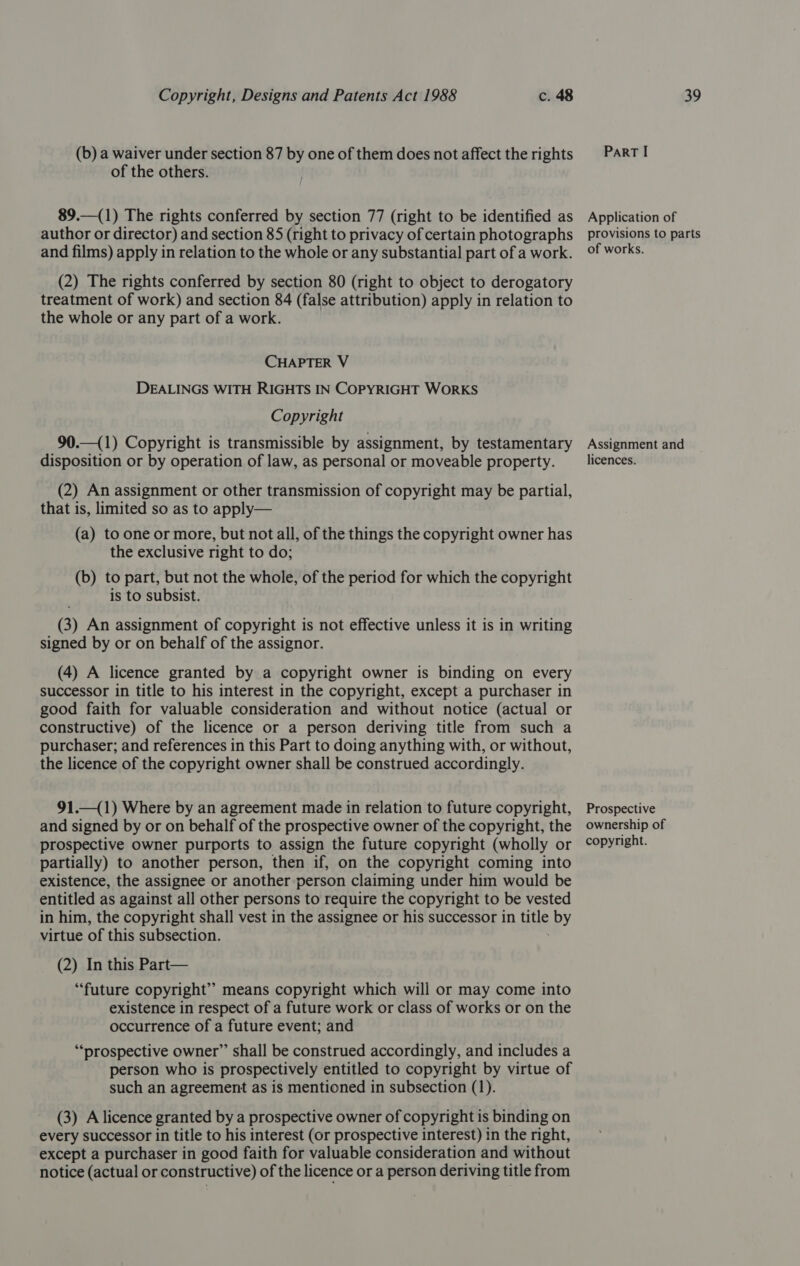 (b) a waiver under section 87 by one of them does not affect the rights of the others. 89.—(1) The rights conferred by section 77 (right to be identified as author or director) and section 85 (right to privacy of certain photographs and films) apply in relation to the whole or any substantial part of a work. (2) The rights conferred by section 80 (right to object to derogatory treatment of work) and section 84 (false attribution) apply in relation to the whole or any part of a work. CHAPTER V DEALINGS WITH RIGHTS IN COPYRIGHT WORKS Copyright 90.—(1) Copyright is transmissible by assignment, by testamentary disposition or by operation of law, as personal or moveable property. (2) An assignment or other transmission of copyright may be partial, that is, limited so as to apply— (a) to one or more, but not all, of the things the copyright owner has the exclusive right to do; (b) to part, but not the whole, of the period for which the copyright is to subsist. (3) An assignment of copyright is not effective unless it is in writing signed by or on behalf of the assignor. (4) A licence granted by a copyright owner is binding on every successor in title to his interest in the copyright, except a purchaser in good faith for valuable consideration and without notice (actual or constructive) of the licence or a person deriving title from such a purchaser; and references in this Part to doing anything with, or without, the licence of the copyright owner shall be construed accordingly. 91.—(1) Where by an agreement made in relation to future copyright, and signed by or on behalf of the prospective owner of the copyright, the prospective owner purports to assign the future copyright (wholly or partially) to another person, then if, on the copyright coming into existence, the assignee or another person claiming under him would be entitled as against all other persons to require the copyright to be vested in him, the copyright shall vest in the assignee or his successor in tle by virtue of this subsection. (2) In this Part— “future copyright” means copyright which will or may come into existence in respect of a future work or class of works or on the occurrence of a future event; and “prospective owner” shall be construed accordingly, and includes a person who is prospectively entitled to copyright by virtue of such an agreement as is mentioned in subsection (1). (3) A licence granted by a prospective owner of copyright is binding on every successor in title to his interest (or prospective interest) in the right, except a purchaser in good faith for valuable consideration and without notice (actual or constructive) of the licence or a person deriving title from PaRT I Application of provisions to parts of works. Assignment and licences. Prospective ownership of