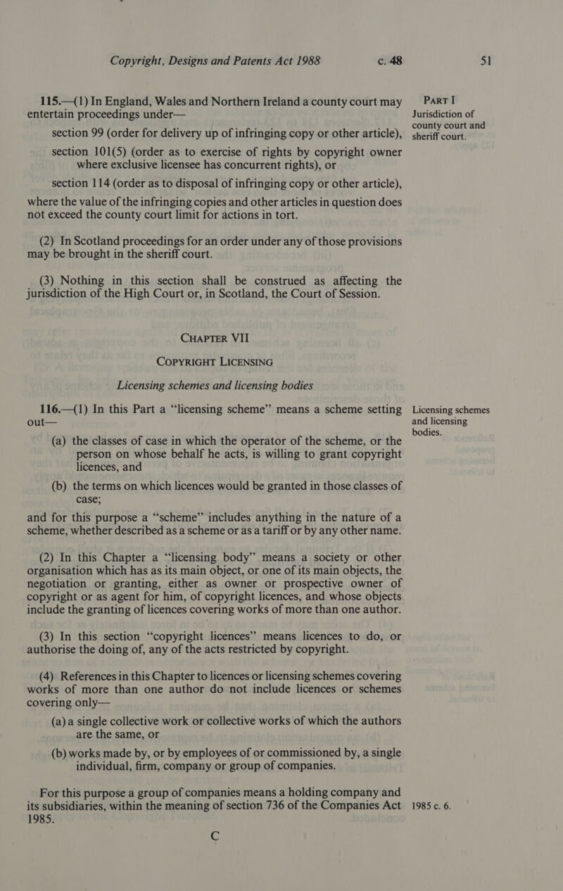 115.—(1) In England, Wales and Northern Ireland a county court may entertain proceedings under— section 99 (order for delivery up of infringing copy or other article), section 101(5) (order as to exercise of rights by copyright owner where exclusive licensee has concurrent rights), or section 114 (order as to disposal of infringing copy or other article), where the value of the infringing copies and other articles in question does not exceed the county court limit for actions in tort. (2) In Scotland proceedings for an order under any of those provisions may be brought in the sheriff court. (3) Nothing in this section shall be construed as affecting the jurisdiction of the High Court or, in Scotland, the Court of Session. CHAPTER VII COPYRIGHT LICENSING Licensing schemes and licensing bodies 116.—(1) In this Part a “licensing scheme” means a scheme setting oul (a) the classes of case in which the operator of the scheme, or the person on whose behalf he acts, is willing to grant copyright licences, and (b) the terms on which licences would be granted in those classes of case; and for this purpose a “‘scheme” includes anything in the nature of a scheme, whether described as a scheme or as a tariff or by any other name. (2) In this Chapter a “licensing body” means a society or other organisation which has as its main object, or one of its main objects, the negotiation or granting, either as owner or prospective owner of copyright or as agent for him, of copyright licences, and whose objects include the granting of licences covering works of more than one author. (3) In this section “‘copyright licences’? means licences to do, or authorise the doing of, any of the acts restricted by copyright. (4) References in this Chapter to licences or licensing schemes covering works of more than one author do not include licences or schemes covering only— (a) a single collective work or collective works of which the authors are the same, or (b) works made by, or by employees of or commissioned by, a single individual, firm, company or group of companies. For this purpose a group of companies means a holding company and its subsidiaries, within the meaning of section 736 of the Companies Act 1985. C Part I Jurisdiction of county court and sheriff court. Licensing schemes and licensing bodies. 1985 c. 6.