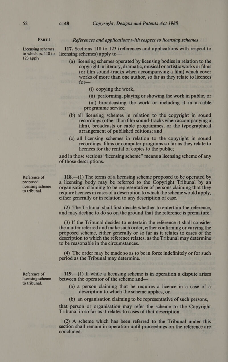 Part I References and applications with respect to licensing schemes Licensing schemes 117. Sections 118 to 123 (references and applications with respect to to which ss. 118 to licensing schemes) apply to— aa (a) licensing schemes operated by licensing bodies in relation to the copyright in literary, dramatic, musical or artistic works or films (or film sound-tracks when accompanying a film) which cover works of more than one author, so far as they relate to licences for— (i) copying the work, (ii) performing, playing or showing the work in public, or (iii) broadcasting the work or including it in a cable programme service; (b) all licensing schemes in relation to the copyright in sound recordings (other than film sound-tracks when accompanying a film), broadcasts or cable programmes, or the typographical arrangement of published editions; and (c) all licensing schemes in relation to the copyright in sound recordings, films or computer programs so far as they relate to licences for the rental of copies to the public; and in those sections “‘licensing scheme” means a licensing scheme of any of those descriptions. Reference of 118.—(1) The terms of a licensing scheme proposed to be operated by proposed a licensing body may be referred to the Copyright Tribunal by an licensing scheme — organisation claiming to be representative of persons claiming that they flag require licences in cases of a description to which the scheme would apply, either generally or in relation to any description of case. (2) The Tribunal shall first decide whether to entertain the reference, and may decline to do so on the ground that the reference is premature. (3) If the Tribunal decides to entertain the reference it shall consider the matter referred and make such order, either confirming or varying the proposed scheme, either generally or so far as it relates to cases of the description to which the reference relates, as the Tribunal may determine to be reasonable in the circumstances. (4) The order may be made so as to be in force indefinitely or for such period as the Tribunal may determine. Reference of 119.—(1) If while a licensing scheme is in operation a dispute arises licensing scheme —_— between the operator of the scheme and— to tribunal. hes . ; : (a) a person claiming that he requires a licence in a case of a description to which the scheme applies, or (b) an organisation claiming to be representative of such persons, that person or organisation may refer the scheme to the Copyright Tribunal in so far as it relates to cases of that description. (2) A scheme which has been referred to the Tribunal under this section shall remain in operation until proceedings on the reference are concluded.