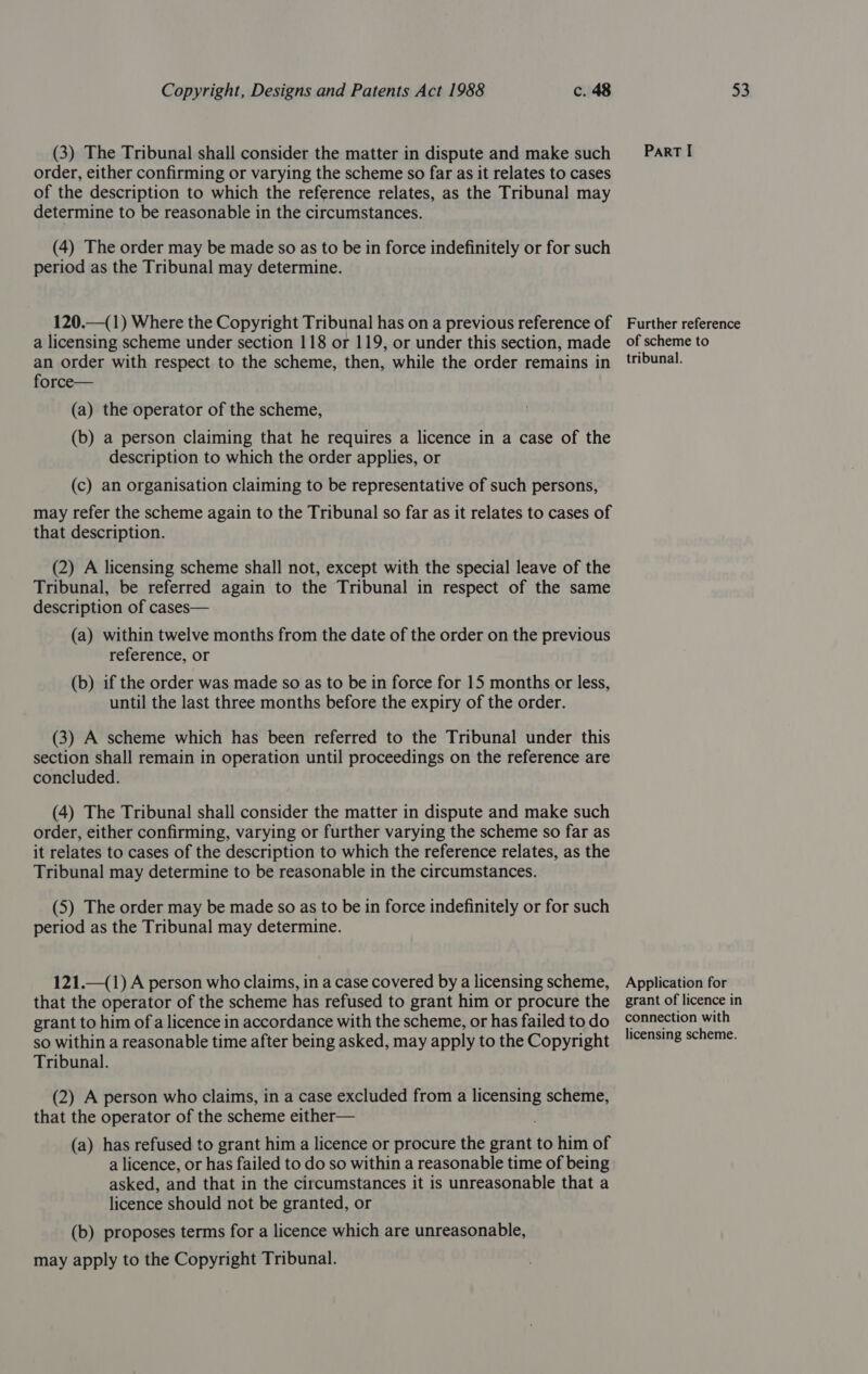 (3) The Tribunal shall consider the matter in dispute and make such _—~ParT I order, either confirming or varying the scheme so far as it relates to cases of the description to which the reference relates, as the Tribunal may determine to be reasonable in the circumstances. (4) The order may be made so as to be in force indefinitely or for such period as the Tribunal may determine. 120.—(1) Where the Copyright Tribunal has on a previous reference of Further reference a licensing scheme under section 118 or 119, or under this section, made of scheme to an order with respect to the scheme, then, while the order remains in tibunal. force— (a) the operator of the scheme, (b) a person claiming that he requires a licence in a case of the description to which the order applies, or (c) an organisation claiming to be representative of such persons, may refer the scheme again to the Tribunal so far as it relates to cases of that description. (2) A licensing scheme shall not, except with the special leave of the Tribunal, be referred again to the Tribunal in respect of the same description of cases— (a) within twelve months from the date of the order on the previous reference, or (b) if the order was made so as to be in force for 15 months or less, until the last three months before the expiry of the order. (3) A scheme which has been referred to the Tribunal under this section shall remain in operation until proceedings on the reference are concluded. (4) The Tribunal shall consider the matter in dispute and make such order, either confirming, varying or further varying the scheme so far as it relates to cases of the description to which the reference relates, as the Tribunal may determine to be reasonable in the circumstances. (5) The order may be made so as to be in force indefinitely or for such period as the Tribunal may determine. 121._(1) A person who claims, in a case covered by a licensing scheme, Application for that the operator of the scheme has refused to grant him or procure the grant of licence in grant to him ofa licence in accordance with the scheme, or has failedtodo connection with so within a reasonable time after being asked, may apply to the Copyright !!ensing scheme. Tribunal. (2) A person who claims, in a case excluded from a paeris scheme, that the operator of the scheme either— (a) has refused to grant him a licence or procure the grant to him of a licence, or has failed to do so within a reasonable time of being asked, and that in the circumstances it is unreasonable that a licence should not be granted, or (b) proposes terms for a licence which are unreasonable, may apply to the Copyright Tribunal.