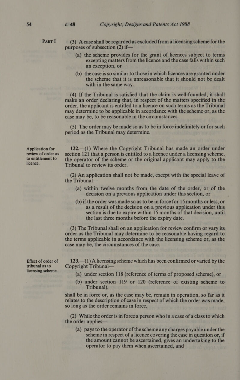 ParRT I Application for review of order as to entitlement to licence. Effect of order of tribunal as to licensing scheme. (3) Acase shall be regarded as excluded from a licensing scheme for the purposes of subsection (2) if— (a) the scheme provides for the grant of licences subject to terms excepting matters from the licence and the case falls within such an exception, or (b) the case is so similar to those in which licences are granted under the scheme that it is unreasonable that it should not be dealt with in the same way. (4) If the Tribunal is satisfied that the claim is well-founded, it shall make an order declaring that, in respect of the matters specified in the order, the applicant is entitled to a licence on such terms as the Tribunal may determine to be applicable in accordance with the scheme or, as the case may be, to be reasonable in the circumstances. (5) The order may be made so as to be in force indefinitely or for such period as the Tribunal may determine. 122.—(1) Where the Copyright Tribunal has made an order under section 121 that a person is entitled to a licence under a licensing scheme, the operator of the scheme or the original applicant may apply to the Tribunal to review its order. (2) An application shall not be made, except with the special leave of the Tribunal— (a) within twelve months from the date of the order, or of the decision on a previous application under this section, or (b) if the order was made so as to be in force for 15 months or less, or as a result of the decision on a previous application under this section is due to expire within 15 months of that decision, until the last three months before the expiry date. (3) The Tribunal shall on an application for review confirm or vary its order as the Tribunal may determine to be reasonable having regard to the terms applicable in accordance with the licensing scheme or, as the case may be, the circumstances of the case. 123.—(1) A licensing scheme which has been confirmed or varied by the Copyright Tribunal— (a) under section 118 (reference of terms of proposed scheme), or (b) under section 119 or 120 (reference of existing scheme to Tribunal), shall be in force or, as the case may be, remain in operation, so far as it relates to the description of case in respect of which the order was made, so long as the order remains in force. (2) While the order is in force a person who in a case of a class to which the order applies— (a) pays to the operator of the scheme any charges payable under the scheme in respect of a licence covering the case in question or, if the amount cannot be ascertained, gives an undertaking to the operator to pay them when ascertained, and