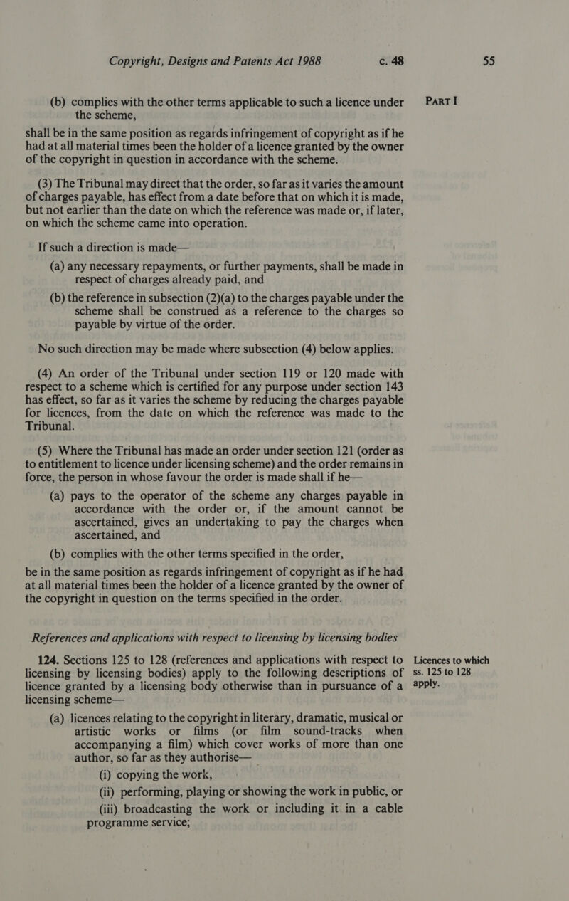 (b) complies with the other terms applicable to such a licence under the scheme, shall be in the same position as regards infringement of copyright as if he had.at all material times been the holder of a licence granted by the owner of the copyright in question in accordance with the scheme. (3) The Tribunal may direct that the order, so far as it varies the amount of charges payable, has effect from a date before that on which it is made, but not earlier than the date on which the reference was made or, if later, on which the scheme came into operation. If such a direction is made— (a) any necessary repayments, or further payments, shall be made in respect of charges already paid, and (b) the reference in subsection (2)(a) to the charges payable under the scheme shall be construed as a reference to the charges so payable by virtue of the order. No such direction may be made where subsection (4) below applies. (4) An order of the Tribunal under section 119 or 120 made with respect to a scheme which is certified for any purpose under section 143 has effect, so far as it varies the scheme by reducing the charges payable for licences, from the date on which the reference was made to the Tribunal. (5) Where the Tribunal has made an order under section 121 (order as to entitlement to licence under licensing scheme) and the order remains in force, the person in whose favour the order is made shall if he— (a) pays to the operator of the scheme any charges payable in accordance with the order or, if the amount cannot be ascertained, gives an undertaking to pay the charges when ascertained, and (b) complies with the other terms specified in the order, be in the same position as regards infringement of copyright as if he had at all material times been the holder of a licence granted by the owner of the copyright in question on the terms specified in the order. References and applications with respect to licensing by licensing bodies 124. Sections 125 to 128 (references and applications with respect to licensing by licensing bodies) apply to the following descriptions of licence granted by a licensing body otherwise than in pursuance of a licensing scheme— (a) licences relating to the copyright in literary, dramatic, musical or artistic works or films (or film sound-tracks when accompanying a film) which cover works of more than one author, so far as they authorise— — . (i) copying the work, (ii) performing, playing or showing the work in public, or (iii) broadcasting the work or including it in a cable programme service; ParT I Licences to which ss. 125 to 128 apply.