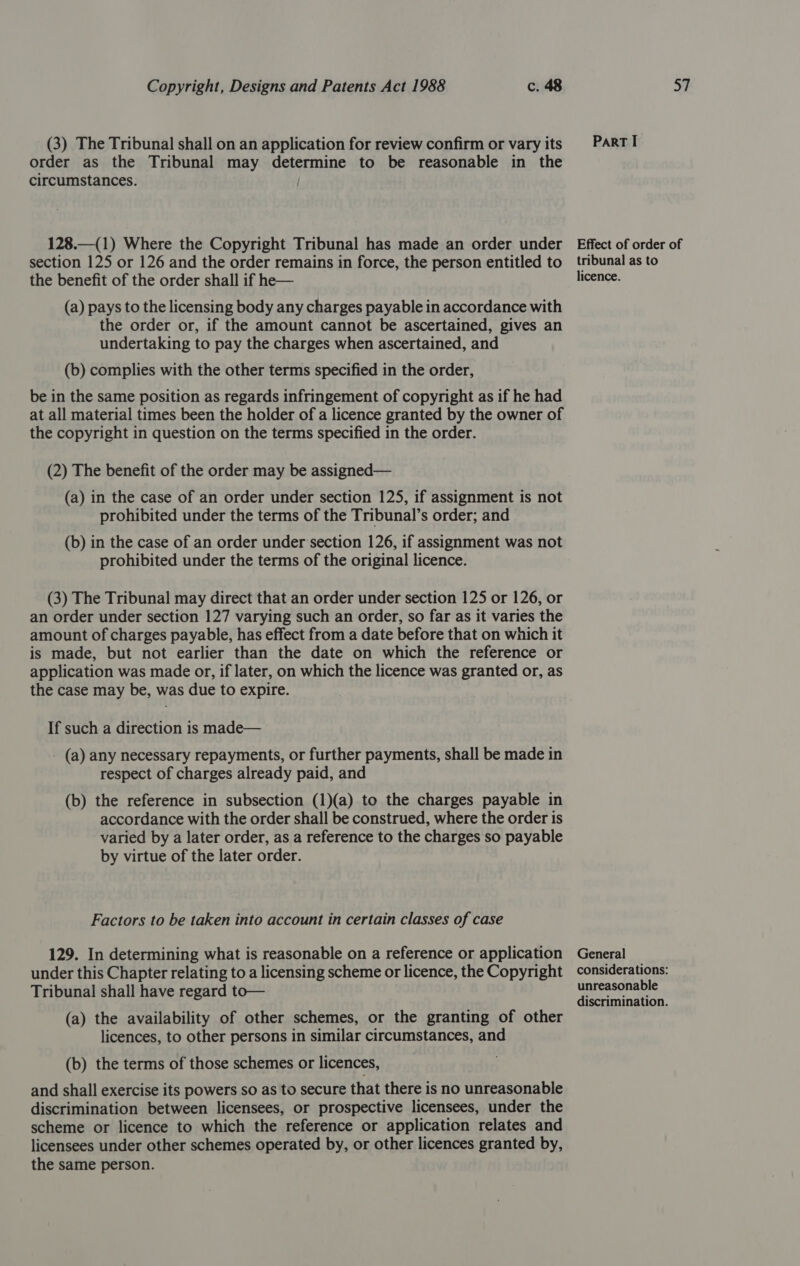 (3) The Tribunal shall on an application for review confirm or vary its order as the Tribunal may determine to be reasonable in the circumstances. Part I section 125 or 126 and the order remains in force, the person entitled to the benefit of the order shall if he— (a) pays to the licensing body any charges payable in accordance with the order or, if the amount cannot be ascertained, gives an undertaking to pay the charges when ascertained, and (b) complies with the other terms specified in the order, be in the same position as regards infringement of copyright as if he had at all material times been the holder of a licence granted by the owner of the copyright in question on the terms specified in the order. (2) The benefit of the order may be assigned— (a) in the case of an order under section 125, if assignment is not prohibited under the terms of the Tribunal’s order; and (b) in the case of an order under section 126, if assignment was not prohibited under the terms of the original licence. (3) The Tribunal may direct that an order under section 125 or 126, or an order under section 127 varying such an order, so far as it varies the amount of charges payable, has effect from a date before that on which it is made, but not earlier than the date on which the reference or application was made or, if later, on which the licence was granted or, as the case may be, was due to expire. If such a direction is made— - (a) any necessary repayments, or further payments, shall be made in respect of charges already paid, and (b) the reference in subsection (1)(a) to the charges payable in accordance with the order shall be construed, where the order is varied by a later order, as a reference to the charges so payable by virtue of the later order. Factors to be taken into account in certain classes of case 129. In determining what is reasonable on a reference or application under this Chapter relating to a licensing scheme or licence, the Copyright Tribunal shall have regard to— (a) the availability of other schemes, or the granting of other licences, to other persons in similar circumstances, and (b) the terms of those schemes or licences, and shall exercise its powers so as to secure that there is no unreasonable discrimination between licensees, or prospective licensees, under the scheme or licence to which the reference or application relates and licensees under other schemes operated by, or other licences granted by, the same person. tribunal as to licence. General unreasonable