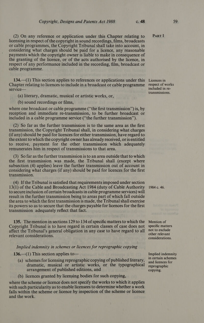 (2) On any reference or application under this Chapter relating to licensing in respect of the copyright in sound recordings, films, broadcasts or cable programmes, the Copyright Tribunal shall take into account, in considering what charges should be paid for a licence, any reasonable payments which the copyright owner is liable to make in consequence of the granting of the licence, or of the acts authorised by the licence, in respect of any performance included in the recording, film, broadcast or cable programme. 134.—(1) This section applies to references or applications under this Chapter relating to licences to include in a broadcast or cable programme service— (a) literary, dramatic, musical or artistic works, or, (b) sound recordings or films, where one broadcast or cable programme (“the first transmission’’) is, by reception and immediate re-transmission, to be further broadcast or included in a cable programme service (‘‘the further transmission’’). (2) So far as the further transmission is to the same area as the first transmission, the Copyright Tribunal shall, in considering what charges (if any) should be paid for licences for either transmission, have regard to the extent to which the copyright owner has already received, or is entitled to receive, payment for the other transmission which adequately remunerates him in respect of transmissions to that area. (3) So far as the further transmission is to an area outside that to which the first transmission was made, the Tribunal shall (except where subsection (4) applies) leave the further transmission out of account in considering what charges (if any) should be paid for licences for the first transmission. (4) Ifthe Tribunal is satisfied that requirements imposed under section 13(1) of the Cable and Broadcasting Act 1984 (duty of Cable Authority to secure inclusion of certain broadcasts in cable programme services) will result in the further transmission being to areas part of which fall outside the area to which the first transmission is made, the Tribunal shall exercise its powers so as to secure that the charges payable for licences for the first ’ transmission adequately reflect that fact. 135. The mention in sections 129 to 134 of specific matters to which the Copyright Tribunal is to have regard in certain classes of case does not affect the Tribunal’s general obligation in any case to have regard to all relevant considerations. Implied indemnity in schemes or licences for reprographic copying 136.—(1) This section applies to— (a) schemes for licensing reprographic copying of published literary, dramatic, musical or artistic works, or the typographical arrangement of published editions, and (b) licences granted by licensing bodies for such copying, where the scheme or licence does not specify the works to which it applies with such particularity as to enable licensees to determine whether a work falls within the scheme or licence by inspection of the scheme or licence and the work. ParT I Licences in respect of works included in re- transmissions. 1984 c. 46. Mention of specific matters not to exclude other relevant considerations. Implied indemnity in certain schemes and licences for reprographic copying.