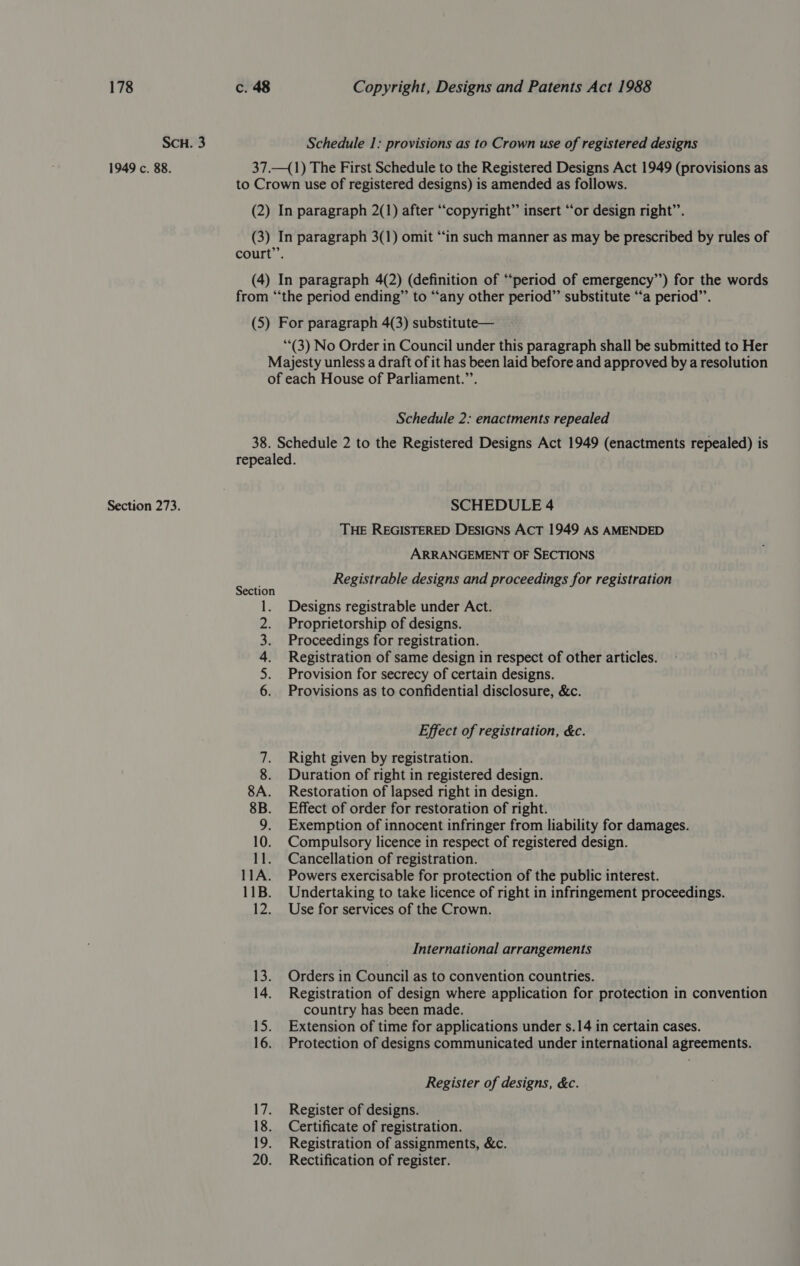 SCH. 3 1949 c. 88. Section 273. Schedule 1: provisions as to Crown use of registered designs 37.—(1) The First Schedule to the Registered Designs Act 1949 (provisions as to Crown use of registered designs) is amended as follows. (2) In paragraph 2(1) after “copyright” insert “or design right’. (3) In paragraph 3(1) omit ‘‘in such manner as may be prescribed by rules of court”’. (4) In paragraph 4(2) (definition of “‘period of emergency”’) for the words from “‘the period ending” to “any other period” substitute “a period”’. (5) For paragraph 4(3) substitute— “(3) No Order in Council under this paragraph shall be submitted to Her Majesty unless a draft of it has been laid before and approved by a resolution of each House of Parliament.’’. Schedule 2: enactments repealed 38. Schedule 2 to the Registered Designs Act 1949 (enactments repealed) is repealed. SCHEDULE 4 THE REGISTERED DESIGNS ACT 1949 AS AMENDED ARRANGEMENT OF SECTIONS ann Registrable designs and proceedings for registration ection 1. Designs registrable under Act. Proprietorship of designs. Proceedings for registration. Registration of same design in respect of other articles. Provision for secrecy of certain designs. Provisions as to confidential disclosure, &amp;c. ASN Effect of registration, &amp;c. 7. Right given by registration. 8. Duration of right in registered design. 8A. Restoration of lapsed right in design. 8B. Effect of order for restoration of right. 9. Exemption of innocent infringer from liability for damages. 10. Compulsory licence in respect of registered design. 11. Cancellation of registration. 11A. Powers exercisable for protection of the public interest. 11B. Undertaking to take licence of right in infringement proceedings. 12. Use for services of the Crown. International arrangements 13. Orders in Council as to convention countries. 14. Registration of design where application for protection in convention country has been made. 15. Extension of time for applications under s.14 in certain cases. 16. Protection of designs communicated under international agreements. Register of designs, &amp;c. 17. Register of designs. 18. Certificate of registration. 19. Registration of assignments, &amp;c. 20. Rectification of register.