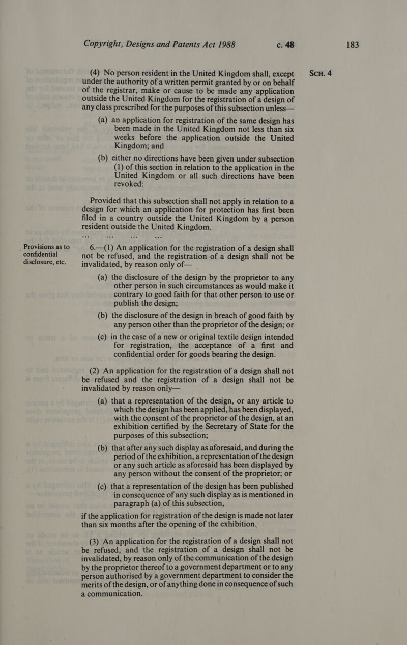 under the authority of a written permit granted by or on behalf of the registrar, make or cause to be made any application outside the United Kingdom for the registration of a design of (a) an application for registration of the same design has been made in the United Kingdom not less than six weeks before the application outside the United (b) either no directions have been given under subsection (1) of this section in relation to the application in the United Kingdom or all such directions have been revoked: Provided that this subsection shall not apply in relation to a design for which an application for protection has first been filed in a country outside the United Kingdom by a person resident outside the United Kingdom. _ Provisions as to 6.—(1) An application for the registration of a design shall confidential not be refused, and the registration of a design shall not be disclosure, etc. invalidated, by reason only of— _ (a) the disclosure of the design by the proprietor to any other person in such circumstances as would make it contrary to good faith for that other person to use or publish the design; (b) the disclosure of the design in breach of good faith by any person other than the proprietor of the design; or (c) in the case of a new or original textile design intended for registration, the acceptance of a first and confidential order for goods bearing the design. (2) An application for the registration of a design shall not be refused and the registration of a design shall not be invalidated by reason only— (a) that a representation of the design, or any article to which the design has been applied, has been displayed, with the consent of the proprietor of the design, at an exhibition certified by the Secretary of State for the purposes of this subsection; (b) that after any such display as aforesaid, and during the period of the exhibition, a representation of the design or any such article as aforesaid has been displayed by any person without the consent of the proprietor; or (c) that a representation of the design has been published in consequence of any such display as is mentioned in paragraph (a) of this subsection, if the application for registration of the design is made not later than six months after the opening of the exhibition. (3) An application for the registration of a design shall not be refused, and the registration of a design shall not be invalidated, by reason only of the communication of the design by the proprietor thereof to a government department or to any person authorised by a government department to consider the merits of the design, or of anything done in consequence of such a communication.