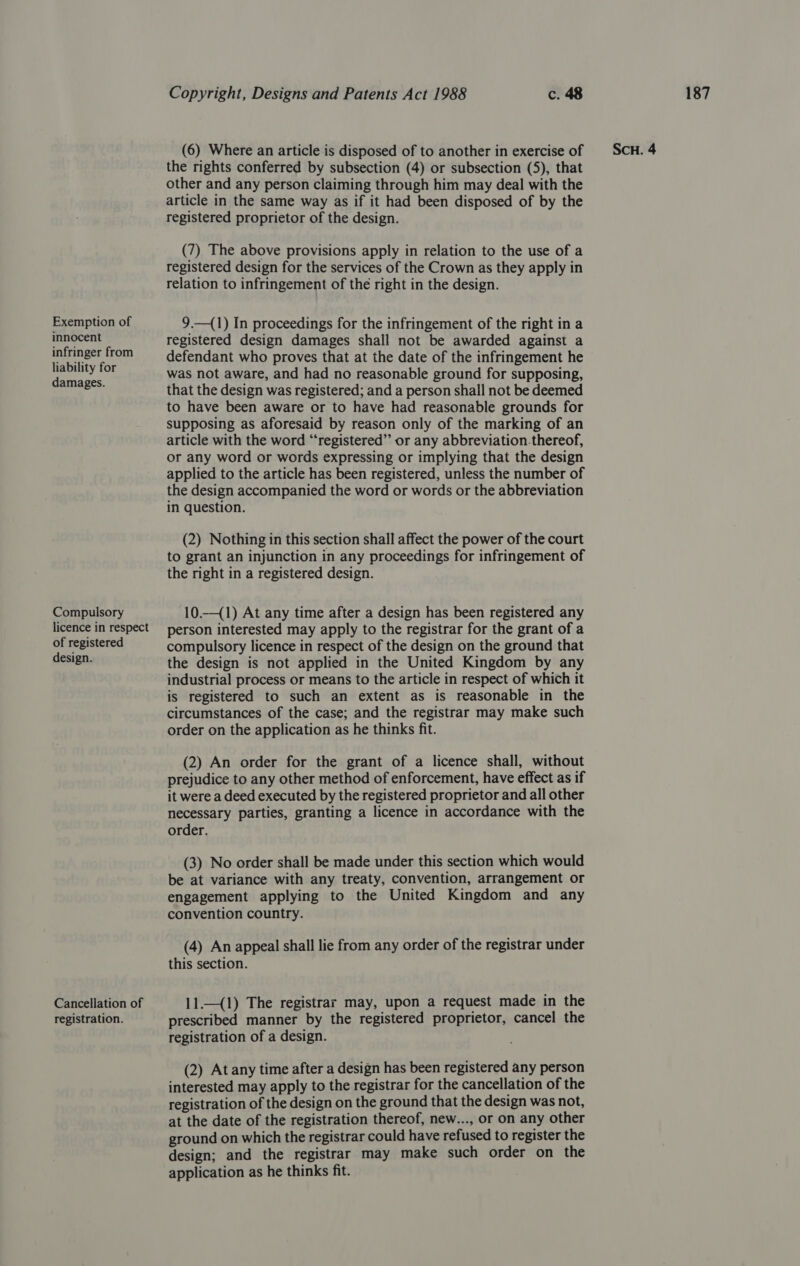 innocent liability for Compulsory licence in respect of registered Cancellation of the rights conferred by subsection (4) or subsection (5), that other and any person claiming through him may deal with the article in the same way as if it had been disposed of by the (7) The above provisions apply in relation to the use of a registered design for the services of the Crown as they apply in relation to infringement of the right in the design. registered design damages shall not be awarded against a defendant who proves that at the date of the infringement he was not aware, and had no reasonable ground for supposing, that the design was registered; and a person shall not be deemed to have been aware or to have had reasonable grounds for supposing as aforesaid by reason only of the marking of an article with the word “registered” or any abbreviation.thereof, or any word or words expressing or implying that the design applied to the article has been registered, unless the number of the design accompanied the word or words or the abbreviation in question. (2) Nothing in this section shall affect the power of the court to grant an injunction in any proceedings for infringement of 10.—(1) At any time after a design has been registered any person interested may apply to the registrar for the grant of a compulsory licence in respect of the design on the ground that the design is not applied in the United Kingdom by any industrial process or means to the article in respect of which it is registered to such an extent as is reasonable in the circumstances of the case; and the registrar may make such order on the application as he thinks fit. (2) An order for the grant of a licence shall, without prejudice to any other method of enforcement, have effect as if it were a deed executed by the registered proprietor and all other necessary parties, granting a licence in accordance with the order. (3) No order shall be made under this section which would be at variance with any treaty, convention, arrangement or engagement applying to the United Kingdom and any convention country. (4) An appeal shall lie from any order of the registrar under 11.—(1) The registrar may, upon a request made in the registration of a design. (2) At any time after a design has been registered any person interested may apply to the registrar for the cancellation of the registration of the design on the ground that the design was not, at the date of the registration thereof, new..., or on any other ground on which the registrar could have refused to register the design; and the registrar may make such order on the application as he thinks fit.