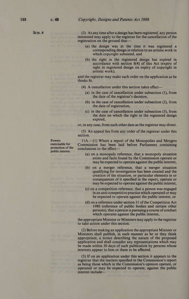 SCH. 4 Powers exercisable for protection of the public interest. (3) At any time after a design has been registered, any person interested may apply to the registrar for the cancellation of the registration on the ground that— (a) the design was at the time it was registered a corresponding design in relation to an artistic work in which copyright subsisted, and (b) the mght in the registered design has expired in accordance with section 8(4) of this Act (expiry of right in registered design on expiry of copyright in artistic work); and the registrar may make such order on the application as he thinks fit. (4) A cancellation under this section takes effect— (a) in the case of cancellation under subsection (1), from the date of the registrar’s decision, (b) in the case of cancellation under subsection (2), from the date of registration, (c) in the case of cancellation under subsection (3), from the date on which the right in the registered design expired, or, in any case, from such other date as the registrar may direct. (5) An appeal lies from any order of the registrar under this section. 11A.—(1) Where a report of the Monopolies and Mergers Commission has been laid before Parliament containing conclusions to the effect— (a) on a monopoly reference, that a monopoly situation exists and facts found by the Commission operate or may be expected to operate against the public interest, (b) on a merger reference, that a merger situation qualifying for investigation has been created and the creation of the situation, or particular elements in or consequences of it specified in the report, operate or may be expected to operate against the public interest, (c) on a competition reference, that a person was engaged in an anti-competitive practice which operated or may be expected to operate against the public interest, or (d) on a reference under section 11 of the Competition Act 1980 (reference of public bodies and certain other persons), that a person is pursuing a course of conduct which operates against the public interest, the appropriate Minister or Ministers may apply to the registrar to take action under this section. (2) Before making an application the appropriate Minister or Ministers shall publish, in such manner as he or they think appropriate, a notice describing the nature of the proposed application and shall consider any representations which may be made within 30 days of such publication by persons whose interests appear to him or them to be affected. (3) If on an application under this section it appears to the registrar that the matters specified in the Commission’s report as being those which in the Commission’s opinion operate, or operated or may be expected to operate, against the public interest include—