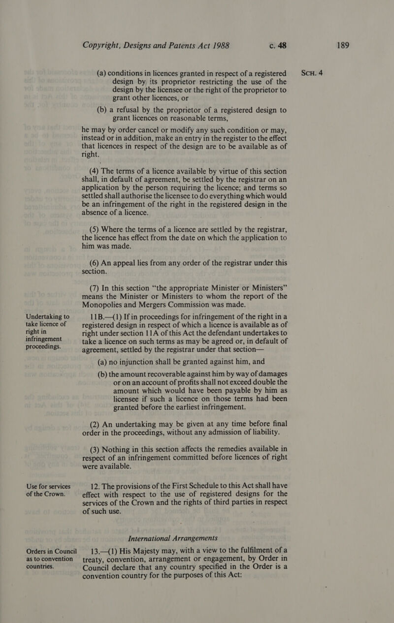 Undertaking to take licence of proceedings. Use for services of the Crown. Orders in Council as to convention countries. design by its proprietor restricting the use of the design by the licensee or the right of the proprietor to grant other licences, or (b) a refusal by the proprietor of a registered design to grant licences on reasonable terms, he may by order cancel or modify any such condition or may, instead or in addition, make an entry in the register to the effect that licences in respect of the design are to be available as of right. (4) The terms of a licence available by virtue of this section shall, in default of agreement, be settled by the registrar on an application by the person requiring the licence; and terms so settled shall authorise the licensee to do everything which would absence of a licence. (5) Where the terms of a licence are settled by the registrar, the licence has effect from the date on which the application to him was made. (6) An appeal lies from any order of the registrar under this (7) In this section “the appropriate Minister or Ministers” means the Minister or Ministers to whom the report of the Monopolies and Mergers Commission was made. 11B.—(1) If in proceedings for infringement of the right in a registered design in respect of which a licence is available as of right under section 11A of this Act the defendant undertakes to take a licence on such terms as may be agreed or, in default of agreement, settled by the registrar under that section— (a) no injunction shall be granted against him, and (b) the amount recoverable against him by way of damages or on an account of profits shall not exceed double the amount which would have been payable by him as licensee if such a licence on those terms had been granted before the earliest infringement. (2) An undertaking may be given at any time before final order in the proceedings, without any admission of liability. (3) Nothing in this section affects the remedies available in respect of an infringement committed before licences of right were available. 12. The provisions of the First Schedule to this Act shall have effect with respect to the use of registered designs for the services of the Crown and the rights of third parties in respect of such use. International Arrangements 13.—(1) His Majesty may, with a view to the fulfilment of a treaty, convention, arrangement or engagement, by Order in Council declare that any country specified in the Order is a convention country for the purposes of this Act: