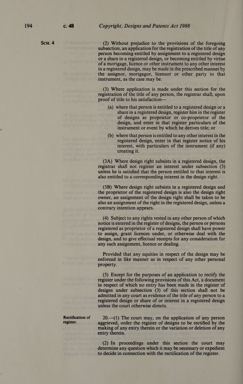 SCH. 4 Rectification of register. (2) Without prejudice to the provisions of the foregoing subsection, an application for the registration of the title of any person becoming entitled by assignment to a registered design or a share in a registered design, or becoming entitled by virtue of a mortgage, licence or other instrument to any other interest in a registered design, may be made in the prescribed manner by the assignor, mortgagor, licensor or other party to that instrument, as the case may be. (3) Where application is made under this section for the registration of the title of any person, the registrar shall, upon proof of title to his satisfaction— (a) where that person is entitled to a registered design or a share in a registered design, register him in the register of designs as proprietor or co-proprietor of the design, and enter in that register particulars of the instrument or event by which he derives title; or (b) where that person is entitled to any other interest in the registered design, enter in that register notice of his interest, with particulars of the instrument (if any) creating it. (3A) Where design right subsists in a registered design, the registrar shall not register an interest under subsection (3) unless he is satisfied that the person entitled to that interest is also entitled to a corresponding interest in the design right. (3B) Where design right subsists in a registered design and the proprietor of the registered design is also the design right owner, an assignment of the design right shall be taken to be also an assignment of the right in the registered design, unless a contrary intention appears. (4) Subject to any rights vested in any other person of which notice is entered in the register of designs, the person or persons registered as proprietor of a registered design shall have power to assign, grant licences under, or otherwise deal with the design, and to give effectual receipts for any consideration for any such assignment, licence or dealing. Provided that any equities in respect of the design may be enforced in like manner as in respect of any other personal property. (5) Except for the purposes of an application to rectify the register under the following provisions of this Act, a document in respect of which no entry has been made in the register of designs under subsection (3) of this section shall not be admitted in any court as evidence of the title of any person to a registered design or share of or interest in a registered design unless the court otherwise directs. 20.—({1) The court may, on the application of any person aggrieved, order the register of designs to be rectified by the making of any entry therein or the variation or deletion of any entry therein. (2) In proceedings under this section the court may determine any question which it may be necessary or expedient to decide in connection with the rectification of the register.