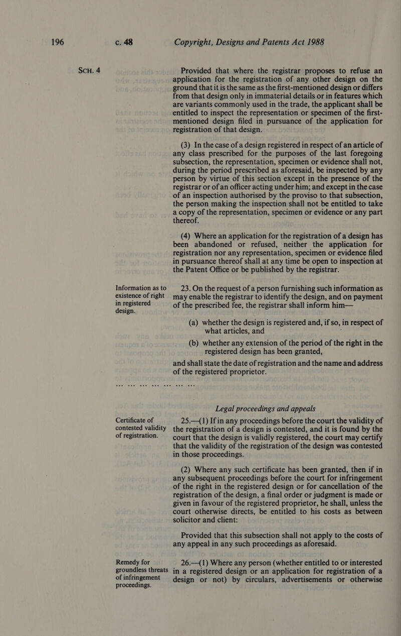 ScuH. 4 Information as to existence of right in registered design. Certificate of contested validity of registration. Remedy for groundless threats of infringement proceedings. Provided that where the registrar proposes to refuse an application for the registration of any other design on the ground that it is the same as the first-mentioned design or differs from that design only in immaterial details or in features which are variants commonly used in the trade, the applicant shall be entitled to inspect the representation or specimen of the first- mentioned design filed in pursuance of the application for registration of that design. (3) In the case of a design registered in respect of an article of any class prescribed for the purposes of the last foregoing subsection, the representation, specimen or evidence shall not, during the period prescribed as aforesaid, be inspected by any person by virtue of this section except in the presence of the registrar or of an officer acting under him; and except in the case of an inspection authorised by the proviso to that subsection, the person making the inspection shall not be entitled to take a copy of the representation, specimen or evidence or any part thereof. ; (4) Where an application for the registration of a design has been abandoned or refused, neither the application for registration nor any representation, specimen or evidence filed in pursuance thereof shall at any time be open to inspection at the Patent Office or be published by the registrar. 23. On the request of a person furnishing such information as may enable the registrar to identify the design, and on payment of the prescribed fee, the registrar shall inform him— (a) whether the design is registered and, if so, in respect of what articles, and (b) whether any extension of the period of the right in the registered design has been granted, and shall state the date of registration and the name and address of the registered proprietor. Legal proceedings and appeals 25.—(1) If in any proceedings before the court the validity of the registration of a design is contested, and it is found by the court that the design is validly registered, the court may certify that the validity of the registration of the design was contested in those proceedings. (2) Where any such certificate has been granted, then if in any subsequent proceedings before the court for infringement of the right in the registered design or for cancellation of the registration of the design, a final order or judgment is made or given in favour of the registered proprietor, he shall, unless the court otherwise directs, be entitled to his costs as between solicitor and client: ; Provided that this subsection shall not apply to the costs of any appeal in any such proceedings as aforesaid. 26.—({1) Where any person (whether entitled to or interested in a registered design or an application for registration of a design or not) by circulars, advertisements or otherwise