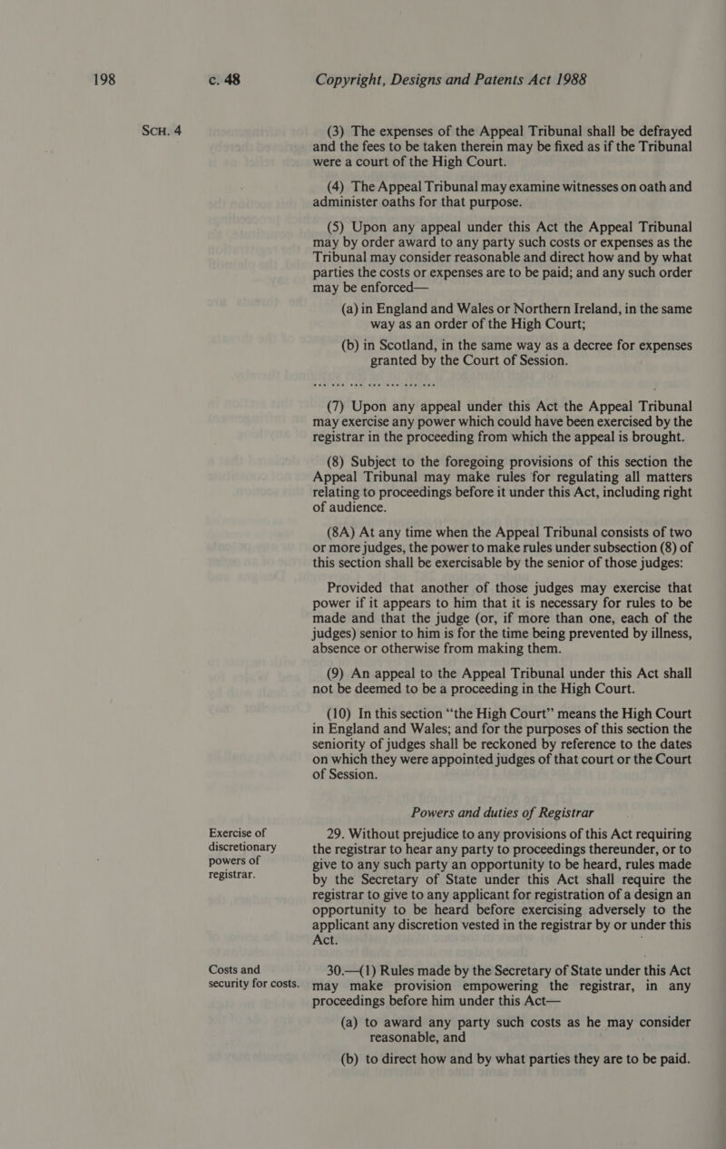 SCH. 4 Exercise of discretionary powers of registrar. Costs and security for costs. (3) The expenses of the Appeal Tribunal shall be defrayed and the fees to be taken therein may be fixed as if the Tribunal were a court of the High Court. (4) The Appeal Tribunal may examine witnesses on oath and administer oaths for that purpose. (5) Upon any appeal under this Act the Appeal Tribunal may by order award to any party such costs or expenses as the Tribunal may consider reasonable and direct how and by what parties the costs or expenses are to be paid; and any such order may be enforced— (a) in England and Wales or Northern Ireland, in the same way as an order of the High Court; (b) in Scotland, in the same way as a decree for expenses granted by the Court of Session. (7) Upon any appeal under this Act the Appeal Tribunal may exercise any power which could have been exercised by the registrar in the proceeding from which the appeal is brought. (8) Subject to the foregoing provisions of this section the Appeal Tribunal may make rules for regulating all matters relating to proceedings before it under this Act, including right of audience. (8A) At any time when the Appeal Tribunal consists of two or more judges, the power to make rules under subsection (8) of this section shall be exercisable by the senior of those judges: Provided that another of those judges may exercise that power if it appears to him that it is necessary for rules to be made and that the judge (or, if more than one, each of the judges) senior to him is for the time being prevented by illness, absence or otherwise from making them. (9) An appeal to the Appeal Tribunal under this Act shall not be deemed to be a proceeding in the High Court. (10) In this section “the High Court” means the High Court in England and Wales; and for the purposes of this section the seniority of judges shall be reckoned by reference to the dates on which they were appointed judges of that court or the Court of Session. Powers and duties of Registrar 29. Without prejudice to any provisions of this Act requiring the registrar to hear any party to proceedings thereunder, or to give to any such party an opportunity to be heard, rules made by the Secretary of State under this Act shall require the registrar to give to any applicant for registration of a design an opportunity to be heard before exercising adversely to the applicant any discretion vested in the registrar by or under this Act. 30.—(1) Rules made by the Secretary of State under this Act may make provision empowering the registrar, in any proceedings before him under this Act— (a) to award any party such costs as he may consider reasonable, and (b) to direct how and by what parties they are to be paid.