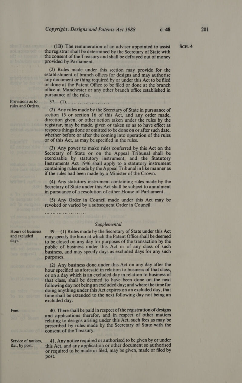 rules and Orders. and excluded days. Fees. Service of notices, &amp;c., by post. the registrar shall be determined by the Secretary of State with the consent of the Treasury and shall be defrayed out of money provided by Parliament. (2) Rules made under this section may provide for the establishment of branch offices for designs and may authorise any document or thing required by or under this Act to be filed or done at the Patent Office to be filed or done at the branch office at Manchester or any other branch office established in pursuance of the rules. Blah aH ebecmuiats die. (2) Any rules made by the Secretary of State in pursuance of section 15 or section 16 of this Act, and any order made, direction given, or other action taken under the rules by the registrar, may be made, given or taken so as to have effect as respects things done or omitted to be done on or after such date, whether before or after the coming into operation of the rules or of this Act, as may be specified in the rules. (3) Any power to make rules conferred by this Act on the Secretary of State or on the Appeal Tribunal shall be exercisable by statutory instrument; and the Statutory Instruments Act 1946 shall apply to a statutory instrument containing rules made by the Appeal Tribunal in like manner as if the rules had been made by a Minister of the Crown. (4) Any statutory instrument containing rules made by the Secretary of State under this Act shall be subject to annulment in pursuance of a resolution of either House of Parliament. (5) Any Order in Council made under this Act may be revoked or varied by a subsequent Order in Council. Supplemental may specify the hour at which the Patent Office shall be deemed to be closed on any day for purposes of the transaction by the public of business under this Act or of any class of such business, and may specify days as excluded days for any such purposes. (2) Any business done under this Act on any day after the hour specified as aforesaid in relation to business of that class, or on a day which is an excluded day in relation to business of that class, shall be deemed to have been done on the next following day not being an excluded day; and where the time for doing anything under this Act expires on an excluded day, that time shall be extended to the next following day not being an excluded day. 40. There shall be paid in respect of the registration of designs and applications therefor, and in respect of other matters relating to designs arising under this Act, such fees as may be prescribed by rules made by the Secretary of State with the consent of the Treasury. 41. Any notice required or authorised to be given by or under this Act, and any application or other document so authorised or required to be made or filed, may be given, made or filed by post.