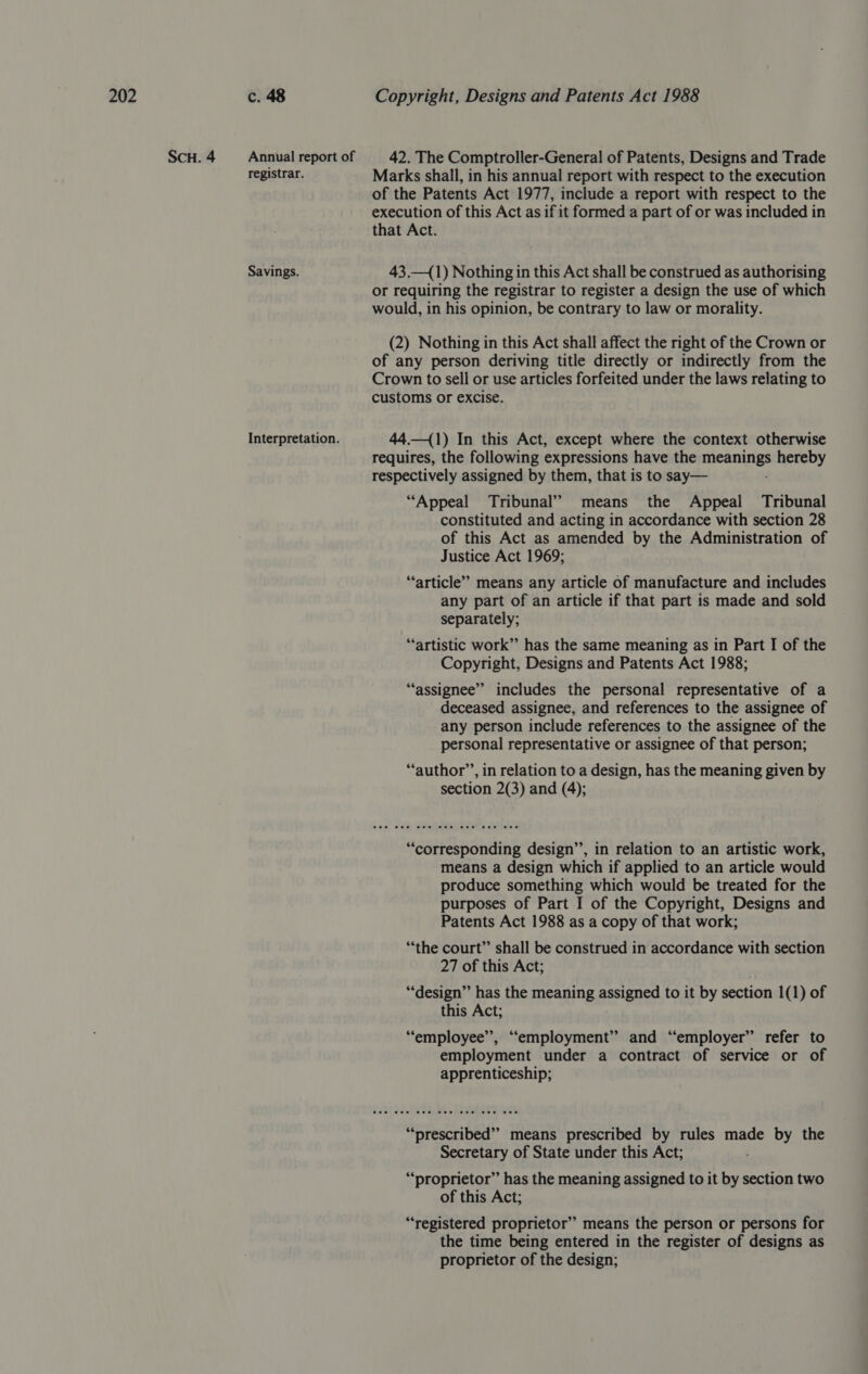 ScH.4 = Annualreportof 42. The Comptroller-General of Patents, Designs and Trade registrar. Marks shall, in his annual report with respect to the execution of the Patents Act 1977, include a report with respect to the execution of this Act as if it formed a part of or was included in that Act. Savings. 43.—(1) Nothing in this Act shall be construed as authorising or requiring the registrar to register a design the use of which would, in his opinion, be contrary to law or morality. (2) Nothing in this Act shall affect the right of the Crown or of any person deriving title directly or indirectly from the Crown to sell or use articles forfeited under the laws relating to customs or excise. Interpretation. 44.—(1) In this Act, except where the context otherwise requires, the following expressions have the nigree e hereby respectively assigned by them, that is to say— “Appeal Tribunal” means the Appeal Tribunal constituted and acting in accordance with section 28 of this Act as amended by the Administration of Justice Act 1969; “article” means any article of manufacture and includes any part of an article if that part is made and sold separately; “artistic work” has the same meaning as in Part I of the Copyright, Designs and Patents Act 1988; “assignee” includes the personal representative of a deceased assignee, and references to the assignee of any person include references to the assignee of the personal representative or assignee of that person; “author’’, in relation to a design, has the meaning given by section 2(3) and (4); “corresponding design’’, in relation to an artistic work, means a design which if applied to an article would produce something which would be treated for the purposes of Part I of the Copyright, Designs and Patents Act 1988 as a copy of that work; ‘“*the court” shall be construed in accordance with section 27 of this Act; “design” has the meaning nee to it by section 1(1) of this Act; “employee”, “employment” and “employer” refer to employment under a contract of service or of apprenticeship; “‘prescribed”” means prescribed by rules made by the Secretary of State under this Act; “proprietor” has the meaning assigned to it by section two of this Act; “registered proprietor” means the person or persons for the time being entered in the register of designs as proprietor of the design;