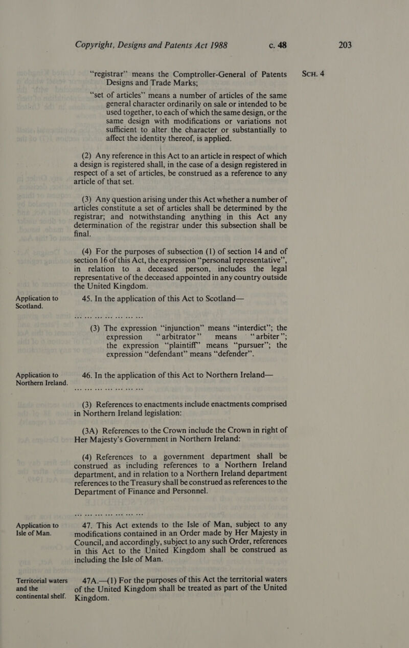 Scotland. Application to Northern Ireland. Application to Isle of Man. Territorial waters and the continental shelf. “registrar’’ means the Comptroller-General of Patents Designs and Trade Marks; “set of articles’ means a number of articles of the same general character ordinarily on sale or intended to be used together, to each of which the same design, or the same design with modifications or variations not sufficient to alter the character or substantially to affect the identity thereof, is applied. (2) Any reference in this Act to an article in respect of which a design is registered shall, in the case of a design registered in respect of a set of articles, be construed as a reference to any (3) Any question arising under this Act whether a number of articles constitute a set of articles shall be determined by the registrar; and notwithstanding anything in this Act any determination of the registrar under this subsection shall be final. (4) For the purposes of subsection (1) of section 14 and of section 16 of this Act, the expression “personal representative’, in relation to a deceased person, includes the legal representative of the deceased appointed in any country outside the United Kingdom. (3) The expression “injunction” means “interdict”; the expression ‘“‘arbitrator’” means — “arbiter”; the expression “plaintiff? means “pursuer’; the expression “defendant” means “defender”. 46. In the application of this Act to Northern Ireland— (3) References to enactments include enactments comprised in Northern Ireland legislation: (3A) References to the Crown include the Crown in right of Her Majesty’s Government in Northern Ireland: (4) References to a government department shall be construed as including references to a Northern Ireland department, and in relation to a Northern Ireland department references to the Treasury shall be construed as references to the Department of Finance and Personnel. 47. This Act extends to the Isle of Man, subject to any modifications contained in an Order made by Her Majesty in Council, and accordingly, subject to any such Order, references in this Act to the United Kingdom shall be construed as including the Isle of Man. 47A.—(1) For the purposes of this Act the territorial waters of the United Kingdom shall be treated as part of the United Kingdom.