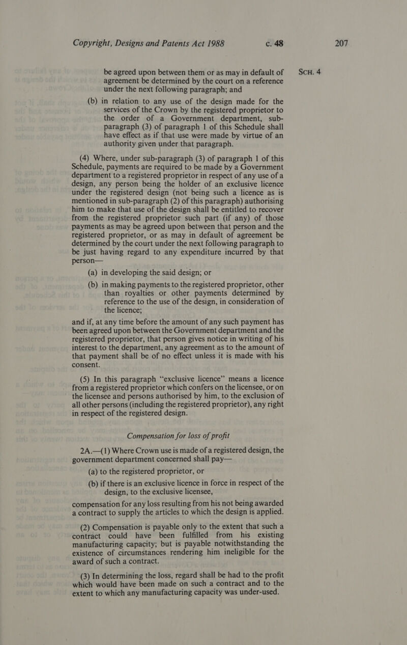 agreement be determined by the court on a reference under the next following paragraph; and (b) in relation to any use of the design made for the services of the Crown by the registered proprietor to paragraph (3) of paragraph 1 of this Schedule shall have effect as if that use were made by virtue of an (4) Where, under sub-paragraph (3) of paragraph | of this Schedule, payments are required to be made by a Government department to a registered proprietor in respect of any use of a design, any person being the holder of an exclusive licence under the registered design (not being such a licence as is mentioned in sub-paragraph (2) of this paragraph) authorising him to make that use of the design shall be entitled to recover from the registered proprietor such part (if any) of those payments as may be agreed upon between that person and the registered proprietor, or as may in default of agreement be determined by the court under the next following paragraph to be just having regard to any expenditure incurred by that person— (a) in developing the said design; or (b) in making payments to the registered proprietor, other than royalties or other payments determined by reference to the use of the design, in consideration of the licence; and if, at any time before the amount of any such payment has been agreed upon between the Government department and the registered proprietor, that person gives notice in writing of his interest to the department, any agreement as to the amount of that payment shall be of no effect unless it is made with his consent. (5) In this paragraph “exclusive licence’”’ means a licence from a registered proprietor which confers on the licensee, or on the licensee and persons authorised by him, to the exclusion of all other persons (including the registered proprietor), any right in respect of the registered design. Compensation for loss of profit 2A.—(1) Where Crown use is made of a registered design, the government department concerned shall pay— (a) to the registered proprietor, or (b) if there is an exclusive licence in force in respect of the design, to the exclusive licensee, compensation for any loss resulting from his not being awarded a contract to supply the articles to which the design is applied. (2) Compensation is payable only to the extent that such a contract could have been fulfilled from his existing manufacturing capacity; but is payable notwithstanding the existence of circumstances rendering him ineligible for the award of such a contract. (3) In determining the loss, regard shall be had to the profit which would have been made on such a contract and to the extent to which any manufacturing capacity was under-used.